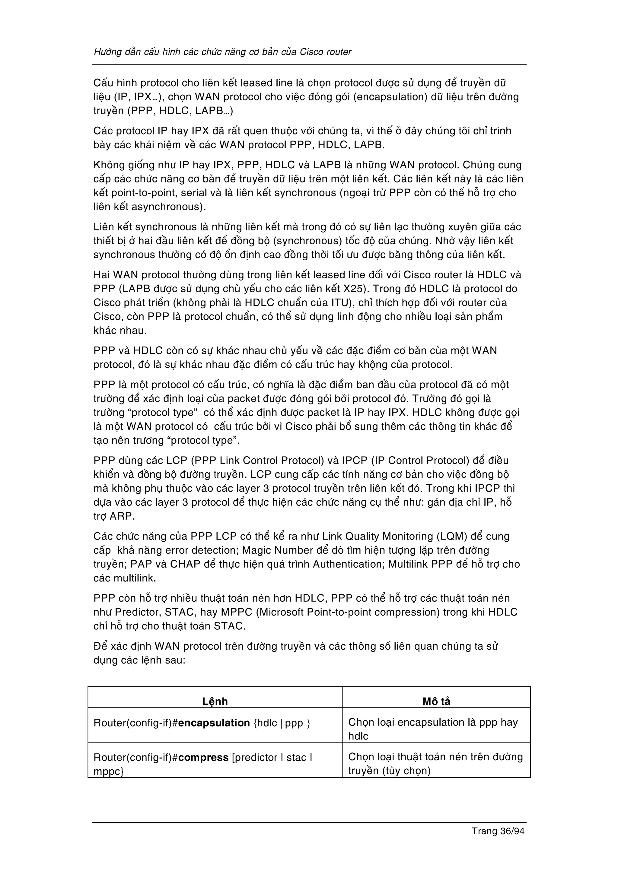 Höôùng daãn caáu hình caùc chöùc naêng cô baûn cuûa Cisco router
Trang 36/94
Caáu hình protocol cho lieân keát leased line laø choïn protocol ñöôïc söû duïng ñeå truyeàn döõ
lieäu (IP, IPX…), choïn WAN protocol cho vieäc ñoùng goùi (encapsulation) döõ lieäu treân ñöôøng
truyeàn (PPP, HDLC, LAPB…)
Caùc protocol IP hay IPX ñaõ raát quen thuoäc vôùi chuùng ta, vì theá ôû ñaây chuùng toâi chæ trình
baøy caùc khaùi nieäm veà caùc WAN protocol PPP, HDLC, LAPB.
Khoâng gioáng nhö IP hay IPX, PPP, HDLC vaø LAPB laø nhöõng WAN protocol. Chuùng cung
caáp caùc chöùc naêng cô baûn ñeå truyeàn döõ lieäu treân moät lieân keát. Caùc lieân keát naøy laø caùc lieân
keát point-to-point, serial vaø laø lieân keát synchronous (ngoaïi tröø PPP coøn coù theå hoã trôï cho
lieân keát asynchronous).
Lieân keát synchronous laø nhöõng lieân keát maø trong ñoù coù söï lieân laïc thöôøng xuyeân giöõa caùc
thieát bò ôû hai ñaàu lieân keát ñeå ñoàng boä (synchronous) toác ñoä cuûa chuùng. Nhôø vaäy lieân keát
synchronous thöôøng coù ñoä oån ñònh cao ñoàng thôøi toái öu ñöôïc baêng thoâng cuûa lieân keát.
Hai WAN protocol thöôøng duøng trong lieân keát leased line ñoái vôùi Cisco router laø HDLC vaø
PPP (LAPB ñöôïc söû duïng chuû yeáu cho caùc lieân keát X25). Trong ñoù HDLC laø protocol do
Cisco phaùt trieån (khoâng phaûi laø HDLC chuaån cuûa ITU), chæ thích hôïp ñoái vôùi router cuûa
Cisco, coøn PPP laø protocol chuaån, coù theå söû duïng linh ñoäng cho nhieàu loaïi saûn phaåm
khaùc nhau.
PPP vaø HDLC coøn coù söï khaùc nhau chuû yeáu veà caùc ñaëc ñieåm cô baûn cuûa moät WAN
protocol, ñoù laø söï khaùc nhau ñaëc ñieåm coù caáu truùc hay khoäng cuûa protocol.
PPP laø moät protocol coù caáu truùc, coù nghóa laø ñaëc ñieåm ban ñaàu cuûa protocol ñaõ coù moät
tröôøng ñeå xaùc ñònh loaïi cuûa packet ñöôïc ñoùng goùi bôûi protocol ñoù. Tröôøng ñoù goïi laø
tröôøng “protocol type” coù theå xaùc ñònh ñöôïc packet laø IP hay IPX. HDLC khoâng ñöôïc goïi
laø moät WAN protocol coù caáu truùc bôûi vì Cisco phaûi boå sung theâm caùc thoâng tin khaùc ñeå
taïo neân tröông “protocol type”.
PPP duøng caùc LCP (PPP Link Control Protocol) vaø IPCP (IP Control Protocol) ñeå ñieàu
khieån vaø ñoàng boä ñöôøng truyeàn. LCP cung caáp caùc tính naêng cô baûn cho vieäc ñoàng boä
maø khoâng phuï thuoäc vaøo caùc layer 3 protocol truyeàn treân lieân keát ñoù. Trong khi IPCP thì
döïa vaøo caùc layer 3 protocol ñeå thöïc hieän caùc chöùc naêng cuï theå nhö: gaùn ñòa chæ IP, hoã
trôï ARP.
Caùc chöùc naêng cuûa PPP LCP coù theå keå ra nhö Link Quality Monitoring (LQM) ñeå cung
caáp khaû naêng error detection; Magic Number ñeå doø tìm hieän töôïng laëp treân ñöôøng
truyeàn; PAP vaø CHAP ñeå thöïc hieän quaù trình Authentication; Multilink PPP ñeå hoã trôï cho
caùc multilink.
PPP coøn hoã trôï nhieàu thuaät toaùn neùn hôn HDLC, PPP coù theå hoã trôï caùc thuaät toaùn neùn
nhö Predictor, STAC, hay MPPC (Microsoft Point-to-point compression) trong khi HDLC
chæ hoã trôï cho thuaät toaùn STAC.
Ñeå xaùc ñònh WAN protocol treân ñöôøng truyeàn vaø caùc thoâng soá lieân quan chuùng ta söû
duïng caùc leänh sau:
Leänh Moâ taû
Router(config-if)#encapsulation {hdlc | ppp } Choïn loaïi encapsulation laø ppp hay
hdlc
Router(config-if)#compress [predictor | stac |
mppc}
Choïn loaïi thuaät toaùn neùn treân ñöôøng
truyeàn (tuøy choïn)
 