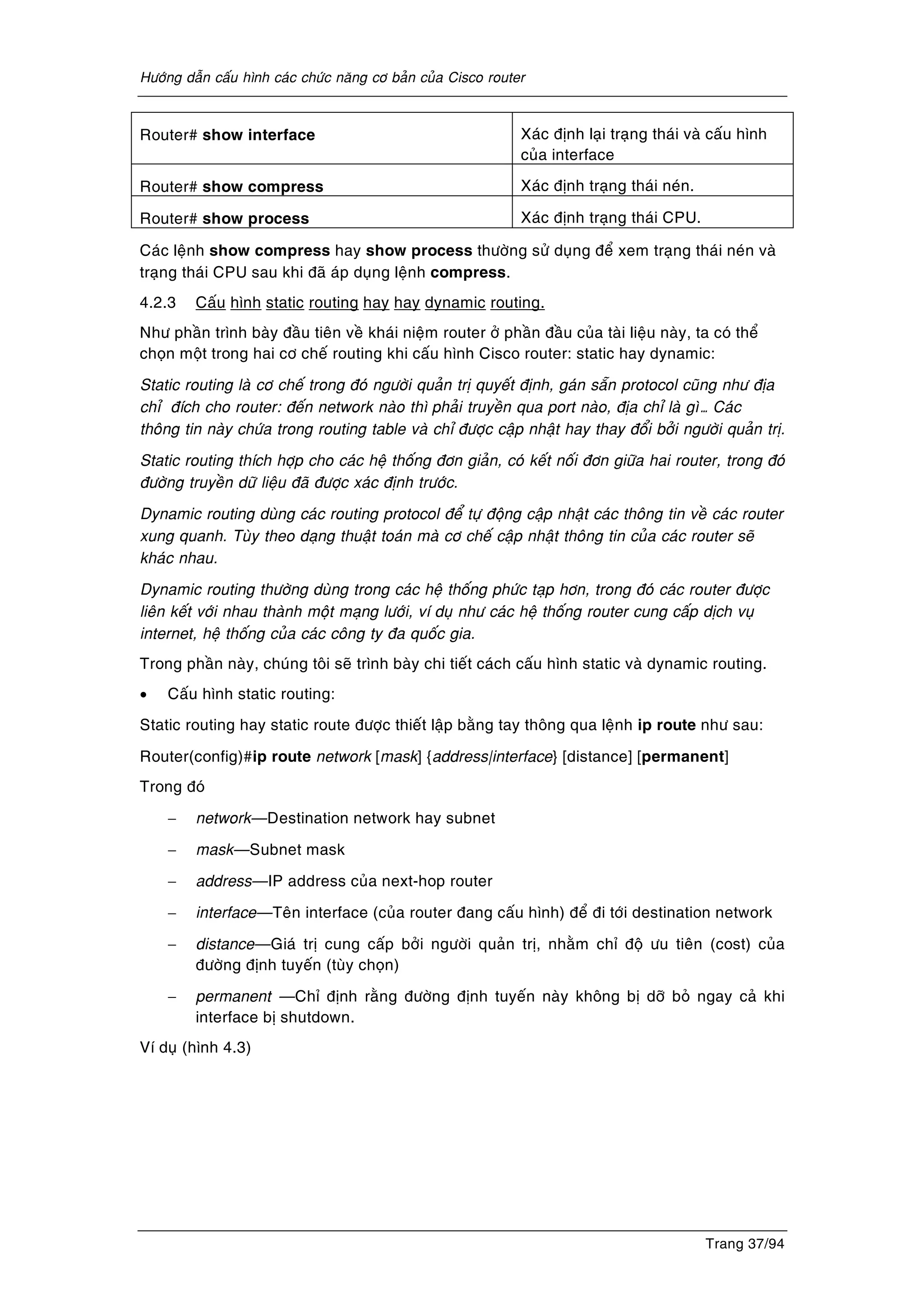 Höôùng daãn caáu hình caùc chöùc naêng cô baûn cuûa Cisco router
Trang 37/94
Router# show interface Xaùc ñònh laïi traïng thaùi vaø caáu hình
cuûa interface
Router# show compress Xaùc ñònh traïng thaùi neùn.
Router# show process Xaùc ñònh traïng thaùi CPU.
Caùc leänh show compress hay show process thöôøng söû duïng ñeå xem traïng thaùi neùn vaø
traïng thaùi CPU sau khi ñaõ aùp duïng leänh compress.
4.2.3 Caáu hình static routing hay hay dynamic routing.
Nhö phaàn trình baøy ñaàu tieân veà khaùi nieäm router ôû phaàn ñaàu cuûa taøi lieäu naøy, ta coù theå
choïn moät trong hai cô cheá routing khi caáu hình Cisco router: static hay dynamic:
Static routing laø cô cheá trong ñoù ngöôøi quaûn trò quyeát ñònh, gaùn saün protocol cuõng nhö ñòa
chæ ñích cho router: ñeán network naøo thì phaûi truyeàn qua port naøo, ñòa chæ laø gì… Caùc
thoâng tin naøy chöùa trong routing table vaø chæ ñöôïc caäp nhaät hay thay ñoåi bôûi ngöôøi quaûn trò.
Static routing thích hôïp cho caùc heä thoáng ñôn giaûn, coù keát noái ñôn giöõa hai router, trong ñoù
ñöôøng truyeàn döõ lieäu ñaõ ñöôïc xaùc ñònh tröôùc.
Dynamic routing duøng caùc routing protocol ñeå töï ñoäng caäp nhaät caùc thoâng tin veà caùc router
xung quanh. Tuøy theo daïng thuaät toaùn maø cô cheá caäp nhaät thoâng tin cuûa caùc router seõ
khaùc nhau.
Dynamic routing thöôøng duøng trong caùc heä thoáng phöùc taïp hôn, trong ñoù caùc router ñöôïc
lieân keát vôùi nhau thaønh moät maïng löôùi, ví duï nhö caùc heä thoáng router cung caáp dòch vuï
internet, heä thoáng cuûa caùc coâng ty ña quoác gia.
Trong phaàn naøy, chuùng toâi seõ trình baøy chi tieát caùch caáu hình static vaø dynamic routing.
• Caáu hình static routing:
Static routing hay static route ñöôïc thieát laäp baèng tay thoâng qua leänh ip route nhö sau:
Router(config)#ip route network [mask] {address|interface} [distance] [permanent]
Trong ñoù
− network—Destination network hay subnet
− mask—Subnet mask
− address—IP address cuûa next-hop router
− interface—Teân interface (cuûa router ñang caáu hình) ñeå ñi tôùi destination network
− distance—Giaù trò cung caáp bôûi ngöôøi quaûn trò, nhaèm chæ ñoä öu tieân (cost) cuûa
ñöôøng ñònh tuyeán (tuøy choïn)
− permanent —Chæ ñònh raèng ñöôøng ñònh tuyeán naøy khoâng bò dôõ boû ngay caû khi
interface bò shutdown.
Ví duï (hình 4.3)
 