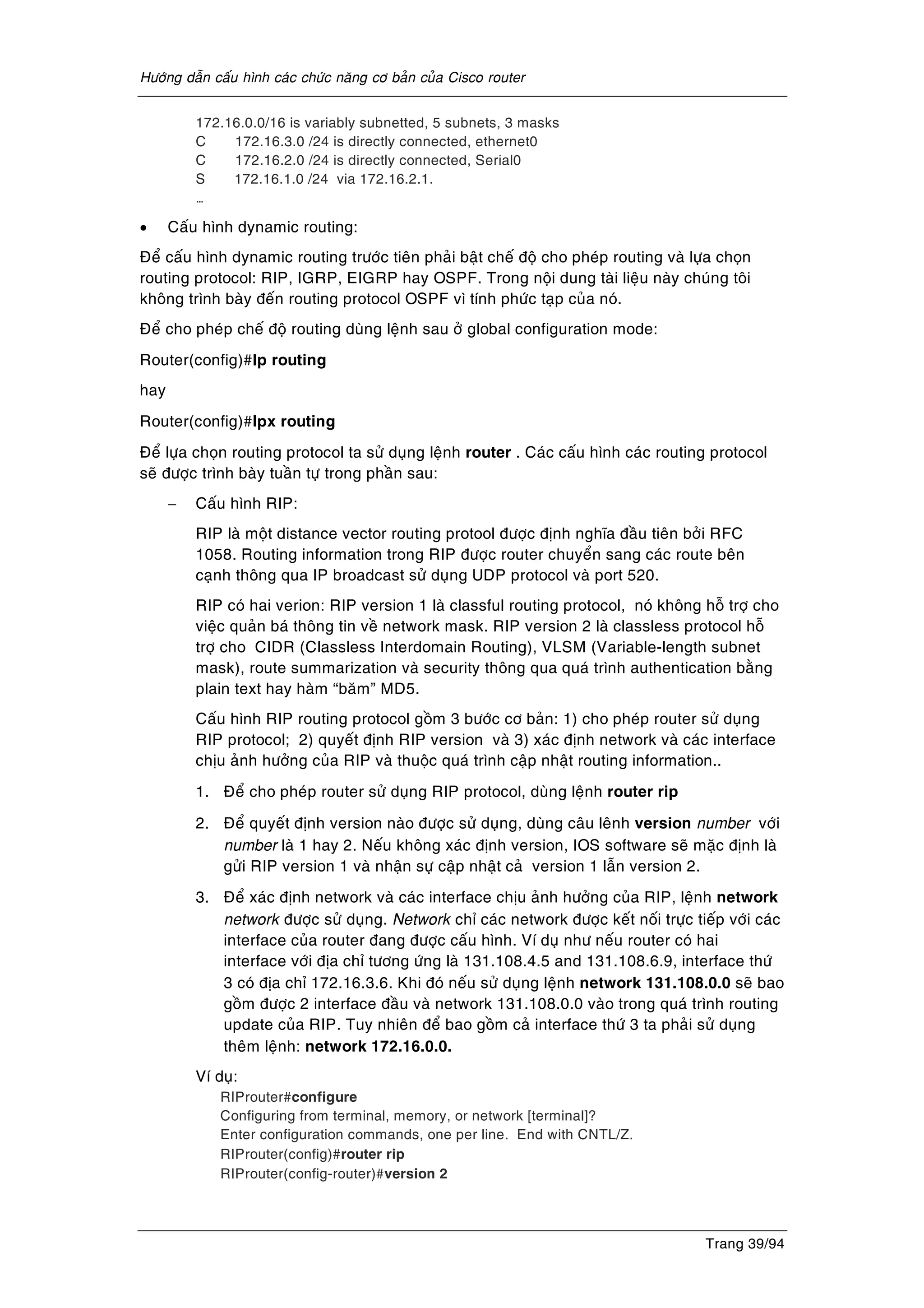 Höôùng daãn caáu hình caùc chöùc naêng cô baûn cuûa Cisco router
Trang 39/94
172.16.0.0/16 is variably subnetted, 5 subnets, 3 masks
C 172.16.3.0 /24 is directly connected, ethernet0
C 172.16.2.0 /24 is directly connected, Serial0
S 172.16.1.0 /24 via 172.16.2.1.
…
• Caáu hình dynamic routing:
Ñeå caáu hình dynamic routing tröôùc tieân phaûi baät cheá ñoä cho pheùp routing vaø löïa choïn
routing protocol: RIP, IGRP, EIGRP hay OSPF. Trong noäi dung taøi lieäu naøy chuùng toâi
khoâng trình baøy ñeán routing protocol OSPF vì tính phöùc taïp cuûa noù.
Ñeå cho pheùp cheá ñoä routing duøng leänh sau ôû global configuration mode:
Router(config)#Ip routing
hay
Router(config)#Ipx routing
Ñeå löïa choïn routing protocol ta söû duïng leänh router . Caùc caáu hình caùc routing protocol
seõ ñöôïc trình baøy tuaàn töï trong phaàn sau:
− Caáu hình RIP:
RIP laø moät distance vector routing protool ñöôïc ñònh nghóa ñaàu tieân bôûi RFC
1058. Routing information trong RIP ñöôïc router chuyeån sang caùc route beân
caïnh thoâng qua IP broadcast söû duïng UDP protocol vaø port 520.
RIP coù hai verion: RIP version 1 laø classful routing protocol, noù khoâng hoã trôï cho
vieäc quaûn baù thoâng tin veà network mask. RIP version 2 laø classless protocol hoã
trôï cho CIDR (Classless Interdomain Routing), VLSM (Variable-length subnet
mask), route summarization vaø security thoâng qua quaù trình authentication baèng
plain text hay haøm “baêm” MD5.
Caáu hình RIP routing protocol goàm 3 böôùc cô baûn: 1) cho pheùp router söû duïng
RIP protocol; 2) quyeát ñònh RIP version vaø 3) xaùc ñònh network vaø caùc interface
chòu aûnh höôûng cuûa RIP vaø thuoäc quaù trình caäp nhaät routing information..
1. Ñeå cho pheùp router söû duïng RIP protocol, duøng leänh router rip
2. Ñeå quyeát ñònh version naøo ñöôïc söû duïng, duøng caâu leânh version number vôùi
number laø 1 hay 2. Neáu khoâng xaùc ñònh version, IOS software seõ maëc ñònh laø
göûi RIP version 1 vaø nhaän söï caäp nhaät caû version 1 laãn version 2.
3. Ñeå xaùc ñònh network vaø caùc interface chòu aûnh höôûng cuûa RIP, leänh network
network ñöôïc söû duïng. Network chæ caùc network ñöôïc keát noái tröïc tieáp vôùi caùc
interface cuûa router ñang ñöôïc caáu hình. Ví duï nhö neáu router coù hai
interface vôùi ñòa chæ töông öùng laø 131.108.4.5 and 131.108.6.9, interface thöù
3 coù ñòa chæ 172.16.3.6. Khi ñoù neáu söû duïng leänh network 131.108.0.0 seõ bao
goàm ñöôïc 2 interface ñaàu vaø network 131.108.0.0 vaøo trong quaù trình routing
update cuûa RIP. Tuy nhieân ñeå bao goàm caû interface thöù 3 ta phaûi söû duïng
theâm leänh: network 172.16.0.0.
Ví duï:
RIProuter#configure
Configuring from terminal, memory, or network [terminal]?
Enter configuration commands, one per line. End with CNTL/Z.
RIProuter(config)#router rip
RIProuter(config-router)#version 2
 