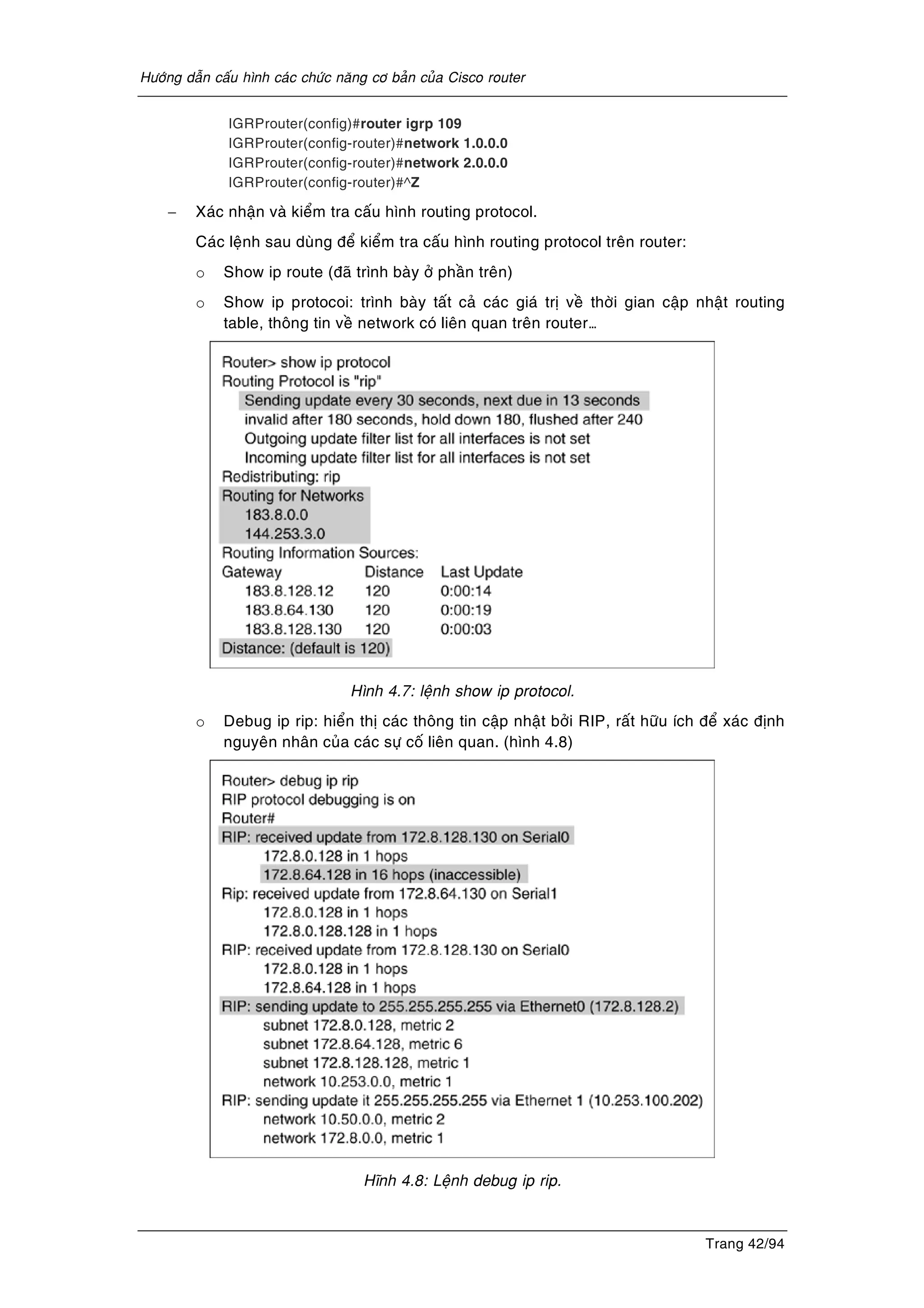 Höôùng daãn caáu hình caùc chöùc naêng cô baûn cuûa Cisco router
Trang 42/94
IGRProuter(config)#router igrp 109
IGRProuter(config-router)#network 1.0.0.0
IGRProuter(config-router)#network 2.0.0.0
IGRProuter(config-router)#^Z
− Xaùc nhaän vaø kieåm tra caáu hình routing protocol.
Caùc leänh sau duøng ñeå kieåm tra caáu hình routing protocol treân router:
o Show ip route (ñaõ trình baøy ôû phaàn treân)
o Show ip protocoi: trình baøy taát caû caùc giaù trò veà thôøi gian caäp nhaät routing
table, thoâng tin veà network coù lieân quan treân router…
Hình 4.7: leänh show ip protocol.
o Debug ip rip: hieån thò caùc thoâng tin caäp nhaät bôûi RIP, raát höõu ích ñeå xaùc ñònh
nguyeân nhaân cuûa caùc söï coá lieân quan. (hình 4.8)
Hónh 4.8: Leänh debug ip rip.
 