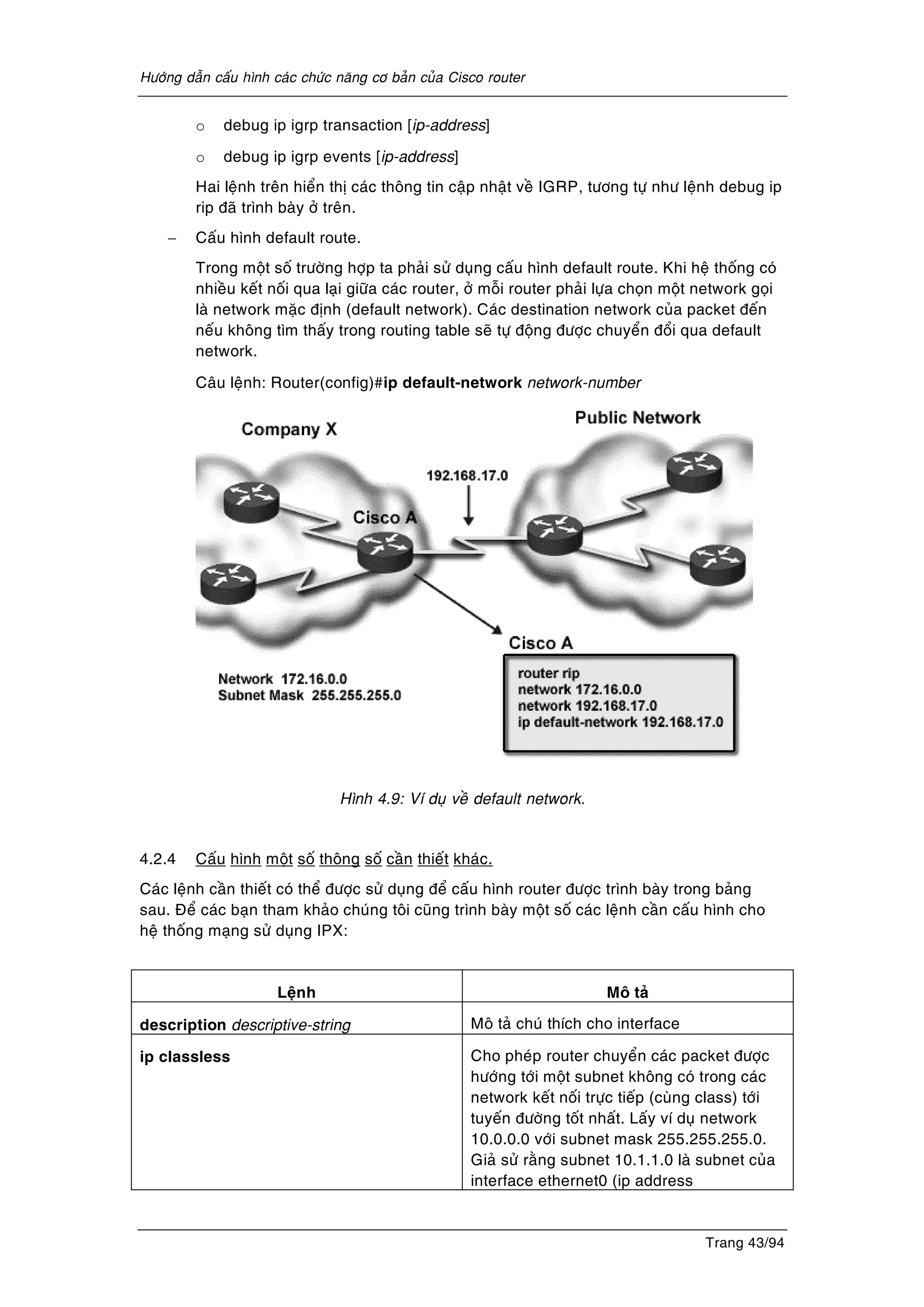 Höôùng daãn caáu hình caùc chöùc naêng cô baûn cuûa Cisco router
Trang 43/94
o debug ip igrp transaction [ip-address]
o debug ip igrp events [ip-address]
Hai leänh treân hieån thò caùc thoâng tin caäp nhaät veà IGRP, töông töï nhö leänh debug ip
rip ñaõ trình baøy ôû treân.
− Caáu hình default route.
Trong moät soá tröôøng hôïp ta phaûi söû duïng caáu hình default route. Khi heä thoáng coù
nhieàu keát noái qua laïi giöõa caùc router, ôû moãi router phaûi löïa choïn moät network goïi
laø network maëc ñònh (default network). Caùc destination network cuûa packet ñeán
neáu khoâng tìm thaáy trong routing table seõ töï ñoäng ñöôïc chuyeån ñoåi qua default
network.
Caâu leänh: Router(config)#ip default-network network-number
Hình 4.9: Ví duï veà default network.
4.2.4 Caáu hình moät soá thoâng soá caàn thieát khaùc.
Caùc leänh caàn thieát coù theå ñöôïc söû duïng ñeå caáu hình router ñöôïc trình baøy trong baûng
sau. Ñeå caùc baïn tham khaûo chuùng toâi cuõng trình baøy moät soá caùc leänh caàn caáu hình cho
heä thoáng maïng söû duïng IPX:
Leänh Moâ taû
description descriptive-string Moâ taû chuù thích cho interface
ip classless Cho pheùp router chuyeån caùc packet ñöôïc
höôùng tôùi moät subnet khoâng coù trong caùc
network keát noái tröïc tieáp (cuøng class) tôùi
tuyeán ñöôøng toát nhaát. Laáy ví duï network
10.0.0.0 vôùi subnet mask 255.255.255.0.
Giaû söû raèng subnet 10.1.1.0 laø subnet cuûa
interface ethernet0 (ip address
 