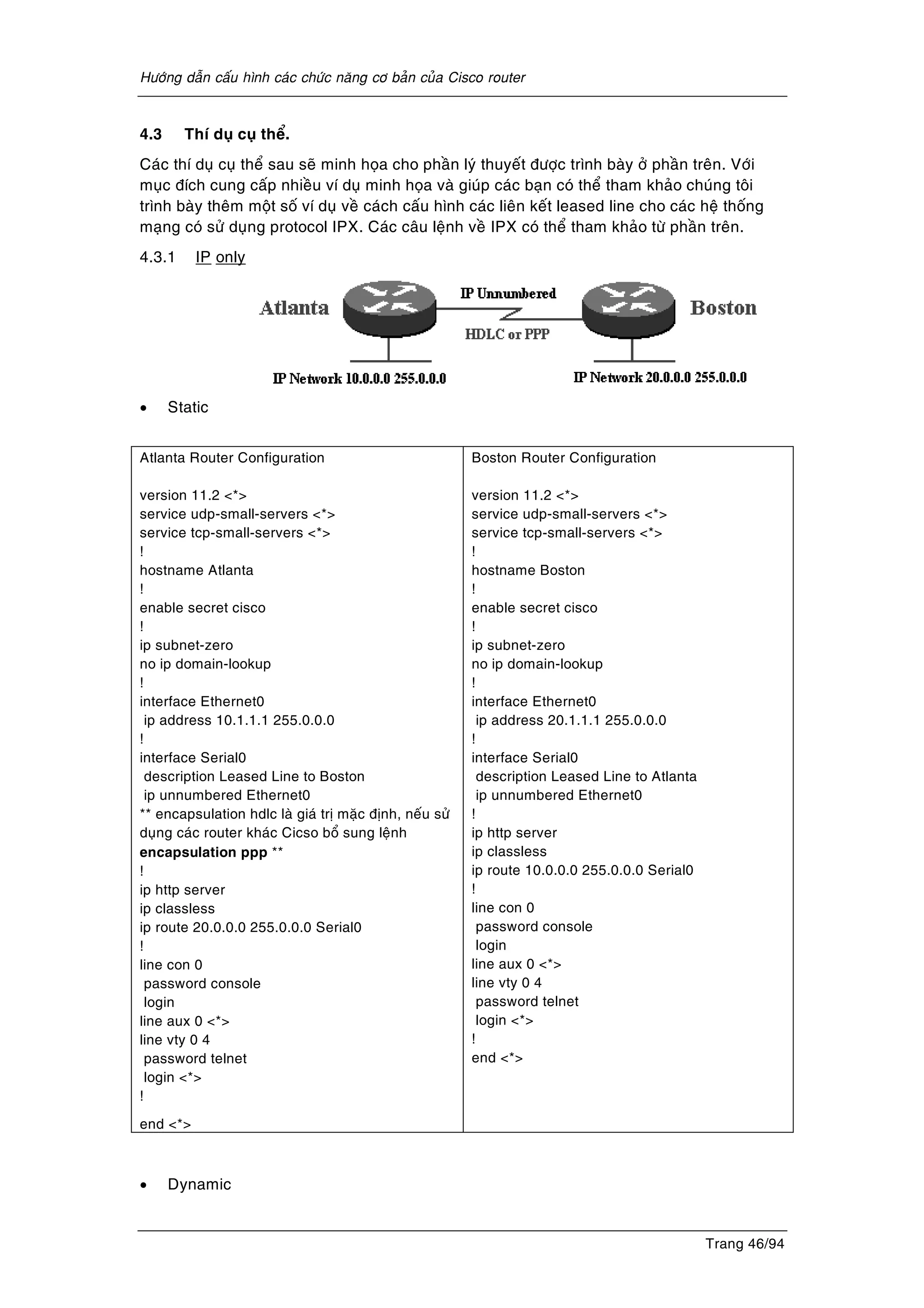 Höôùng daãn caáu hình caùc chöùc naêng cô baûn cuûa Cisco router
Trang 46/94
4.3 Thí duï cuï theå.
Caùc thí duï cuï theå sau seõ minh hoïa cho phaàn lyù thuyeát ñöôïc trình baøy ôû phaàn treân. Vôùi
muïc ñích cung caáp nhieàu ví duï minh hoïa vaø giuùp caùc baïn coù theå tham khaûo chuùng toâi
trình baøy theâm moät soá ví duï veà caùch caáu hình caùc lieân keát leased line cho caùc heä thoáng
maïng coù söû duïng protocol IPX. Caùc caâu leänh veà IPX coù theå tham khaûo töø phaàn treân.
4.3.1 IP only
• Static
Atlanta Router Configuration
version 11.2 <*>
service udp-small-servers <*>
service tcp-small-servers <*>
!
hostname Atlanta
!
enable secret cisco
!
ip subnet-zero
no ip domain-lookup
!
interface Ethernet0
ip address 10.1.1.1 255.0.0.0
!
interface Serial0
description Leased Line to Boston
ip unnumbered Ethernet0
** encapsulation hdlc laø giaù trò maëc ñònh, neáu söû
duïng caùc router khaùc Cicso boå sung leänh
encapsulation ppp **
!
ip http server
ip classless
ip route 20.0.0.0 255.0.0.0 Serial0
!
line con 0
password console
login
line aux 0 <*>
line vty 0 4
password telnet
login <*>
!
end <*>
Boston Router Configuration
version 11.2 <*>
service udp-small-servers <*>
service tcp-small-servers <*>
!
hostname Boston
!
enable secret cisco
!
ip subnet-zero
no ip domain-lookup
!
interface Ethernet0
ip address 20.1.1.1 255.0.0.0
!
interface Serial0
description Leased Line to Atlanta
ip unnumbered Ethernet0
!
ip http server
ip classless
ip route 10.0.0.0 255.0.0.0 Serial0
!
line con 0
password console
login
line aux 0 <*>
line vty 0 4
password telnet
login <*>
!
end <*>
• Dynamic
 
