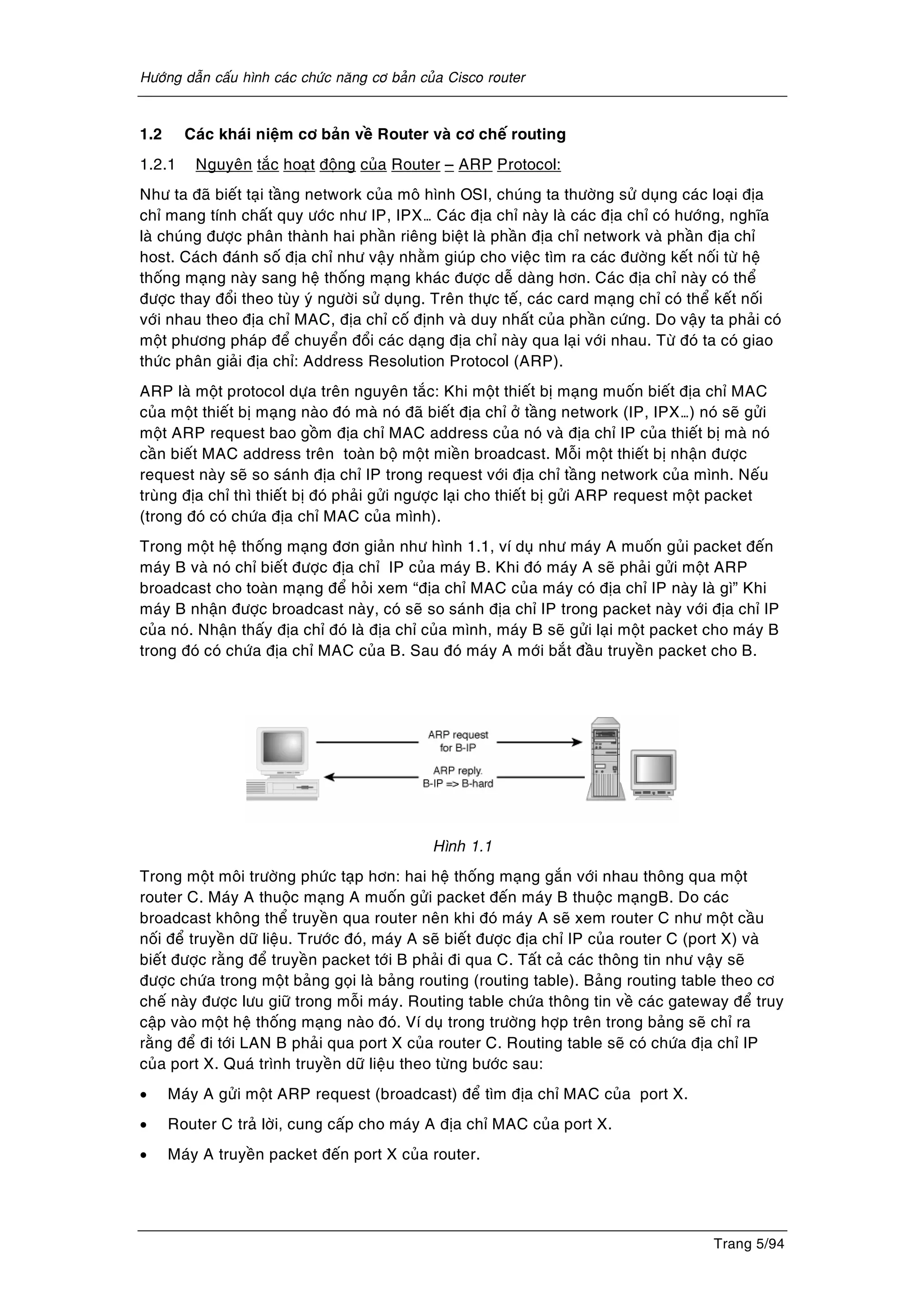 Höôùng daãn caáu hình caùc chöùc naêng cô baûn cuûa Cisco router
Trang 5/94
1.2 Caùc khaùi nieäm cô baûn veà Router vaø cô cheá routing
1.2.1 Nguyeân taéc hoaït ñoäng cuûa Router – ARP Protocol:
Nhö ta ñaõ bieát taïi taàng network cuûa moâ hình OSI, chuùng ta thöôøng söû duïng caùc loaïi ñòa
chæ mang tính chaát quy öôùc nhö IP, IPX… Caùc ñòa chæ naøy laø caùc ñòa chæ coù höôùng, nghóa
laø chuùng ñöôïc phaân thaønh hai phaàn rieâng bieät laø phaàn ñòa chæ network vaø phaàn ñòa chæ
host. Caùch ñaùnh soá ñòa chæ nhö vaäy nhaèm giuùp cho vieäc tìm ra caùc ñöôøng keát noái töø heä
thoáng maïng naøy sang heä thoáng maïng khaùc ñöôïc deã daøng hôn. Caùc ñòa chæ naøy coù theå
ñöôïc thay ñoåi theo tuøy yù ngöôøi söû duïng. Treân thöïc teá, caùc card maïng chæ coù theå keát noái
vôùi nhau theo ñòa chæ MAC, ñòa chæ coá ñònh vaø duy nhaát cuûa phaàn cöùng. Do vaäy ta phaûi coù
moät phöông phaùp ñeå chuyeån ñoåi caùc daïng ñòa chæ naøy qua laïi vôùi nhau. Töø ñoù ta coù giao
thöùc phaân giaûi ñòa chæ: Address Resolution Protocol (ARP).
ARP laø moät protocol döïa treân nguyeân taéc: Khi moät thieát bò maïng muoán bieát ñòa chæ MAC
cuûa moät thieát bò maïng naøo ñoù maø noù ñaõ bieát ñòa chæ ôû taàng network (IP, IPX…) noù seõ göûi
moät ARP request bao goàm ñòa chæ MAC address cuûa noù vaø ñòa chæ IP cuûa thieát bò maø noù
caàn bieát MAC address treân toaøn boä moät mieàn broadcast. Moãi moät thieát bò nhaän ñöôïc
request naøy seõ so saùnh ñòa chæ IP trong request vôùi ñòa chæ taàng network cuûa mình. Neáu
truøng ñòa chæ thì thieát bò ñoù phaûi göûi ngöôïc laïi cho thieát bò göûi ARP request moät packet
(trong ñoù coù chöùa ñòa chæ MAC cuûa mình).
Trong moät heä thoáng maïng ñôn giaûn nhö hình 1.1, ví duï nhö maùy A muoán guûi packet ñeán
maùy B vaø noù chæ bieát ñöôïc ñòa chæ IP cuûa maùy B. Khi ñoù maùy A seõ phaûi göûi moät ARP
broadcast cho toaøn maïng ñeå hoûi xem “ñòa chæ MAC cuûa maùy coù ñòa chæ IP naøy laø gì” Khi
maùy B nhaän ñöôïc broadcast naøy, coù seõ so saùnh ñòa chæ IP trong packet naøy vôùi ñòa chæ IP
cuûa noù. Nhaän thaáy ñòa chæ ñoù laø ñòa chæ cuûa mình, maùy B seõ göûi laïi moät packet cho maùy B
trong ñoù coù chöùa ñòa chæ MAC cuûa B. Sau ñoù maùy A môùi baét ñaàu truyeàn packet cho B.
Hình 1.1
Trong moät moâi tröôøng phöùc taïp hôn: hai heä thoáng maïng gaén vôùi nhau thoâng qua moät
router C. Maùy A thuoäc maïng A muoán göûi packet ñeán maùy B thuoäc maïngB. Do caùc
broadcast khoâng theå truyeàn qua router neân khi ñoù maùy A seõ xem router C nhö moät caàu
noái ñeå truyeàn döõ lieäu. Tröôùc ñoù, maùy A seõ bieát ñöôïc ñòa chæ IP cuûa router C (port X) vaø
bieát ñöôïc raèng ñeå truyeàn packet tôùi B phaûi ñi qua C. Taát caû caùc thoâng tin nhö vaäy seõ
ñöôïc chöùa trong moät baûng goïi laø baûng routing (routing table). Baûng routing table theo cô
cheá naøy ñöôïc löu giöõ trong moãi maùy. Routing table chöùa thoâng tin veà caùc gateway ñeå truy
caäp vaøo moät heä thoáng maïng naøo ñoù. Ví duï trong tröôøng hôïp treân trong baûng seõ chæ ra
raèng ñeå ñi tôùi LAN B phaûi qua port X cuûa router C. Routing table seõ coù chöùa ñòa chæ IP
cuûa port X. Quaù trình truyeàn döõ lieäu theo töøng böôùc sau:
• Maùy A göûi moät ARP request (broadcast) ñeå tìm ñòa chæ MAC cuûa port X.
• Router C traû lôøi, cung caáp cho maùy A ñòa chæ MAC cuûa port X.
• Maùy A truyeàn packet ñeán port X cuûa router.
 