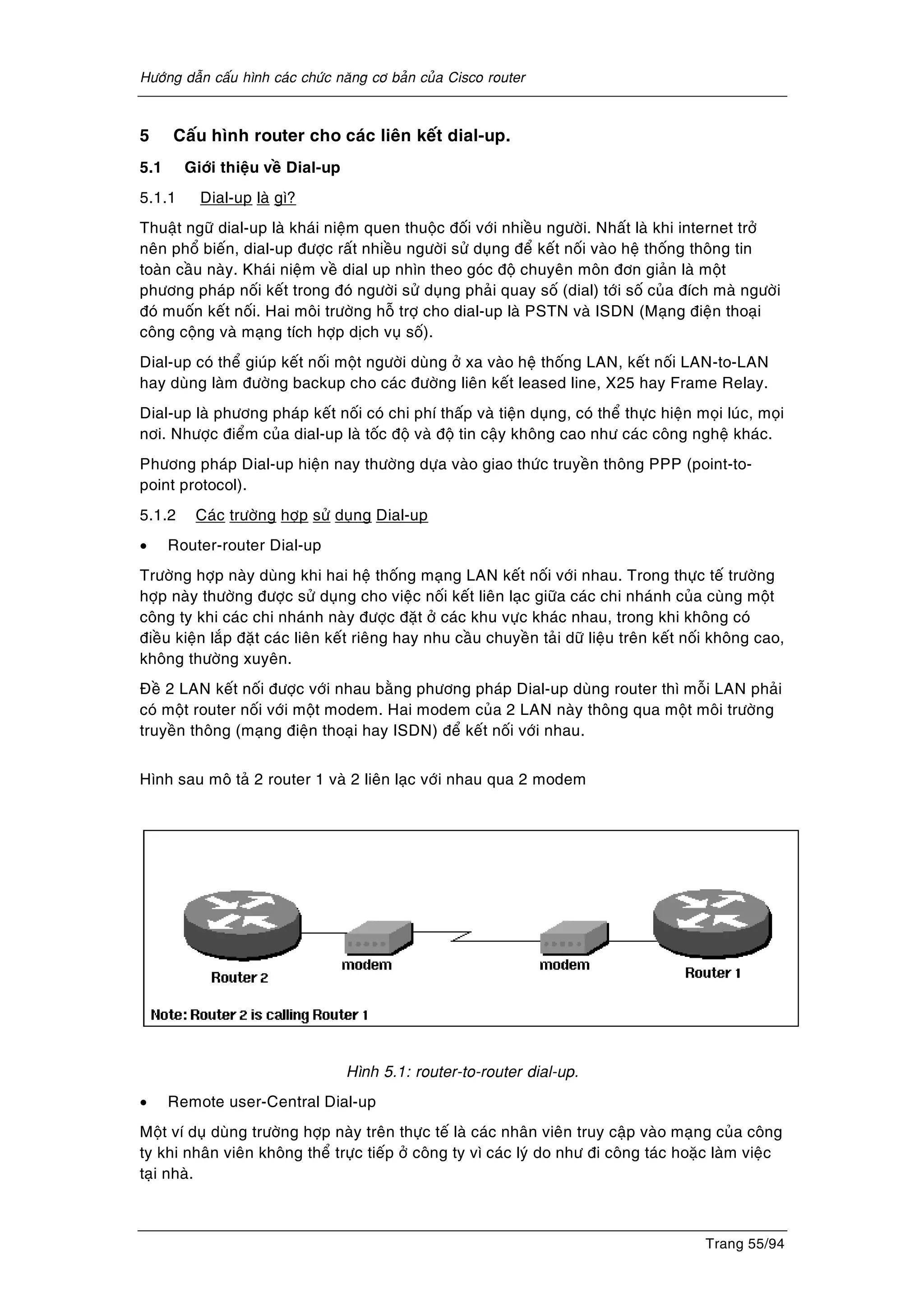 Höôùng daãn caáu hình caùc chöùc naêng cô baûn cuûa Cisco router
Trang 55/94
5 Caáu hình router cho caùc lieân keát dial-up.
5.1 Giôùi thieäu veà Dial-up
5.1.1 Dial-up laø gì?
Thuaät ngöõ dial-up laø khaùi nieäm quen thuoäc ñoái vôùi nhieàu ngöôøi. Nhaát laø khi internet trôû
neân phoå bieán, dial-up ñöôïc raát nhieàu ngöôøi söû duïng ñeå keát noái vaøo heä thoáng thoâng tin
toaøn caàu naøy. Khaùi nieäm veà dial up nhìn theo goùc ñoä chuyeân moân ñôn giaûn laø moät
phöông phaùp noái keát trong ñoù ngöôøi söû duïng phaûi quay soá (dial) tôùi soá cuûa ñích maø ngöôøi
ñoù muoán keát noái. Hai moâi tröôøng hoã trôï cho dial-up laø PSTN vaø ISDN (Maïng ñieän thoaïi
coâng coäng vaø maïng tích hôïp dòch vuï soá).
Dial-up coù theå giuùp keát noái moät ngöôøi duøng ôû xa vaøo heä thoáng LAN, keát noái LAN-to-LAN
hay duøng laøm ñöôøng backup cho caùc ñöôøng lieân keát leased line, X25 hay Frame Relay.
Dial-up laø phöông phaùp keát noái coù chi phí thaáp vaø tieän duïng, coù theå thöïc hieän moïi luùc, moïi
nôi. Nhöôïc ñieåm cuûa dial-up laø toác ñoä vaø ñoä tin caäy khoâng cao nhö caùc coâng ngheä khaùc.
Phöông phaùp Dial-up hieän nay thöôøng döïa vaøo giao thöùc truyeàn thoâng PPP (point-to-
point protocol).
5.1.2 Caùc tröôøng hôïp söû duïng Dial-up
• Router-router Dial-up
Tröôøng hôïp naøy duøng khi hai heä thoáng maïng LAN keát noái vôùi nhau. Trong thöïc teá tröôøng
hôïp naøy thöôøng ñöôïc söû duïng cho vieäc noái keát lieân laïc giöõa caùc chi nhaùnh cuûa cuøng moät
coâng ty khi caùc chi nhaùnh naøy ñöôïc ñaët ôû caùc khu vöïc khaùc nhau, trong khi khoâng coù
ñieàu kieän laép ñaët caùc lieân keát rieâng hay nhu caàu chuyeàn taûi döõ lieäu treân keát noái khoâng cao,
khoâng thöôøng xuyeân.
Ñeà 2 LAN keát noái ñöôïc vôùi nhau baèng phöông phaùp Dial-up duøng router thì moãi LAN phaûi
coù moät router noái vôùi moät modem. Hai modem cuûa 2 LAN naøy thoâng qua moät moâi tröôøng
truyeàn thoâng (maïng ñieän thoaïi hay ISDN) ñeå keát noái vôùi nhau.
Hình sau moâ taû 2 router 1 vaø 2 lieân laïc vôùi nhau qua 2 modem
Hình 5.1: router-to-router dial-up.
• Remote user-Central Dial-up
Moät ví duï duøng tröôøng hôïp naøy treân thöïc teá laø caùc nhaân vieân truy caäp vaøo maïng cuûa coâng
ty khi nhaân vieân khoâng theå tröïc tieáp ôû coâng ty vì caùc lyù do nhö ñi coâng taùc hoaëc laøm vieäc
taïi nhaø.
 