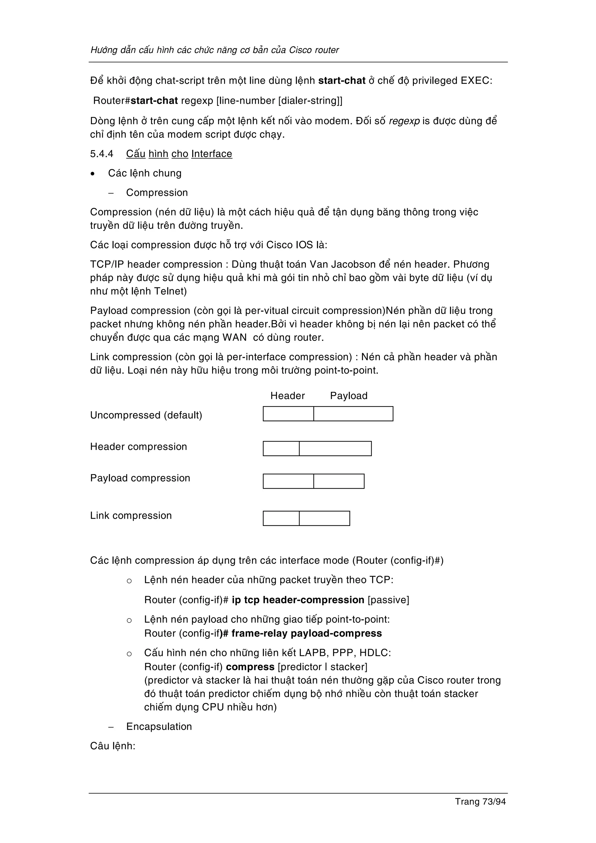 Höôùng daãn caáu hình caùc chöùc naêng cô baûn cuûa Cisco router
Trang 73/94
Ñeå khôûi ñoäng chat-script treân moät line duøng leänh start-chat ôû cheá ñoä privileged EXEC:
Router#start-chat regexp [line-number [dialer-string]]
Doøng leänh ôû treân cung caáp moät leänh keát noái vaøo modem. Ñoái soá regexp is ñöôïc duøng ñeå
chæ ñònh teân cuûa modem script ñöôïc chaïy.
5.4.4 Caáu hình cho Interface
• Caùc leänh chung
− Compression
Compression (neùn döõ lieäu) laø moät caùch hieäu quaû ñeå taän duïng baêng thoâng trong vieäc
truyeàn döõ lieäu treân ñöôøng truyeàn.
Caùc loaïi compression ñöôïc hoã trôï vôùi Cisco IOS laø:
TCP/IP header compression : Duøng thuaät toaùn Van Jacobson ñeå neùn header. Phöông
phaùp naøy ñöôïc söû duïng hieäu quaû khi maø goùi tin nhoû chæ bao goàm vaøi byte döõ lieäu (ví duï
nhö moät leänh Telnet)
Payload compression (coøn goïi laø per-vitual circuit compression)Neùn phaàn döõ lieäu trong
packet nhöng khoâng neùn phaàn header.Bôûi vì header khoâng bò neùn laïi neân packet coù theå
chuyeån ñöôïc qua caùc maïng WAN coù duøng router.
Link compression (coøn goïi laø per-interface compression) : Neùn caû phaàn header vaø phaàn
döõ lieäu. Loaïi neùn naøy höõu hieäu trong moâi tröôøng point-to-point.
Header Payload
Uncompressed (default)
Header compression
Payload compression
Link compression
Caùc leänh compression aùp duïng treân caùc interface mode (Router (config-if)#)
o Leänh neùn header cuûa nhöõng packet truyeàn theo TCP:
Router (config-if)# ip tcp header-compression [passive]
o Leänh neùn payload cho nhöõng giao tieáp point-to-point:
Router (config-if)# frame-relay payload-compress
o Caáu hình neùn cho nhöõng lieân keát LAPB, PPP, HDLC:
Router (config-if) compress [predictor | stacker]
(predictor vaø stacker laø hai thuaät toaùn neùn thöôøng gaëp cuûa Cisco router trong
ñoù thuaät toaùn predictor chieám duïng boä nhôù nhieàu coøn thuaät toaùn stacker
chieám duïng CPU nhieàu hôn)
− Encapsulation
Caâu leänh:
 