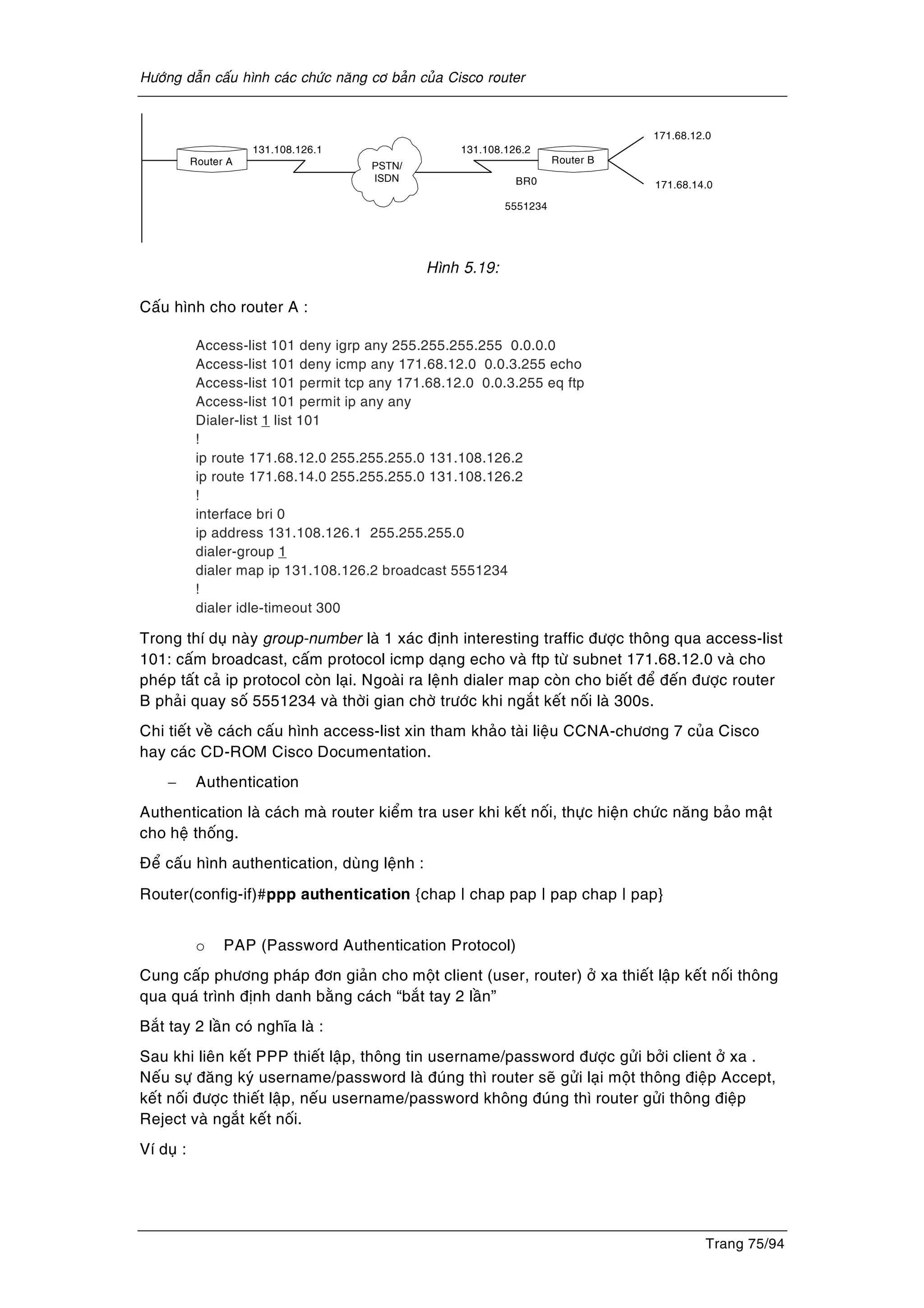 Höôùng daãn caáu hình caùc chöùc naêng cô baûn cuûa Cisco router
Trang 75/94
PSTN/
ISDN
171.68.12.0
171.68.14.0
131.108.126.2131.108.126.1
Router A
BR0
5551234
Router B
Hình 5.19:
Caáu hình cho router A :
Access-list 101 deny igrp any 255.255.255.255 0.0.0.0
Access-list 101 deny icmp any 171.68.12.0 0.0.3.255 echo
Access-list 101 permit tcp any 171.68.12.0 0.0.3.255 eq ftp
Access-list 101 permit ip any any
Dialer-list 1 list 101
!
ip route 171.68.12.0 255.255.255.0 131.108.126.2
ip route 171.68.14.0 255.255.255.0 131.108.126.2
!
interface bri 0
ip address 131.108.126.1 255.255.255.0
dialer-group 1
dialer map ip 131.108.126.2 broadcast 5551234
!
dialer idle-timeout 300
Trong thí duï naøy group-number laø 1 xaùc ñònh interesting traffic ñöôïc thoâng qua access-list
101: caám broadcast, caám protocol icmp daïng echo vaø ftp töø subnet 171.68.12.0 vaø cho
pheùp taát caû ip protocol coøn laïi. Ngoaøi ra leänh dialer map coøn cho bieát ñeå ñeán ñöôïc router
B phaûi quay soá 5551234 vaø thôøi gian chôø tröôùc khi ngaét keát noái laø 300s.
Chi tieát veà caùch caáu hình access-list xin tham khaûo taøi lieäu CCNA-chöông 7 cuûa Cisco
hay caùc CD-ROM Cisco Documentation.
− Authentication
Authentication laø caùch maø router kieåm tra user khi keát noái, thöïc hieän chöùc naêng baûo maät
cho heä thoáng.
Ñeå caáu hình authentication, duøng leänh :
Router(config-if)#ppp authentication {chap | chap pap | pap chap | pap}
o PAP (Password Authentication Protocol)
Cung caáp phöông phaùp ñôn giaûn cho moät client (user, router) ôû xa thieát laäp keát noái thoâng
qua quaù trình ñònh danh baèng caùch “baét tay 2 laàn”
Baét tay 2 laàn coù nghóa laø :
Sau khi lieân keát PPP thieát laäp, thoâng tin username/password ñöôïc göûi bôûi client ôû xa .
Neáu söï ñaêng kyù username/password laø ñuùng thì router seõ göûi laïi moät thoâng ñieäp Accept,
keát noái ñöôïc thieát laäp, neáu username/password khoâng ñuùng thì router göûi thoâng ñieäp
Reject vaø ngaét keát noái.
Ví duï :
 