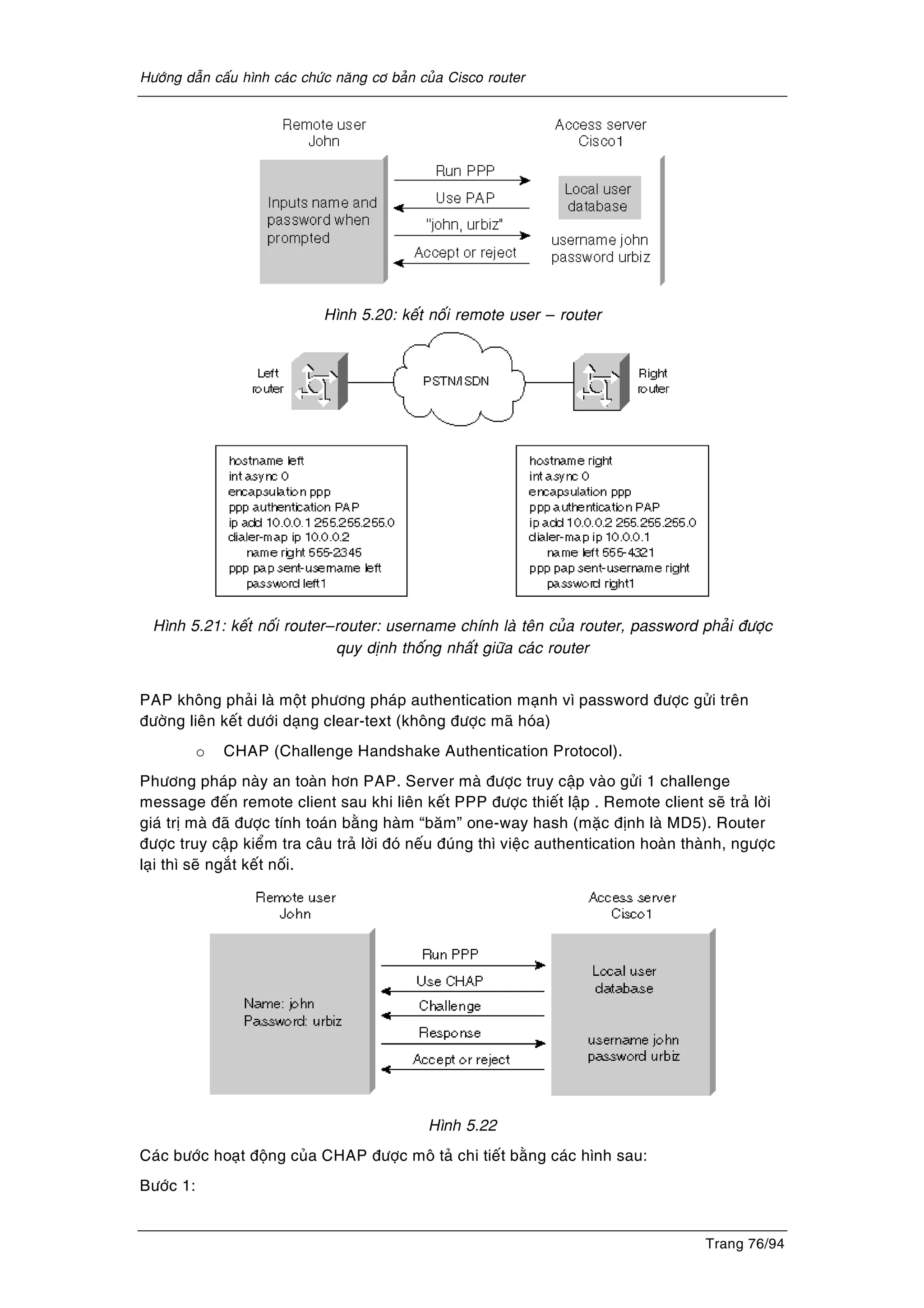 Höôùng daãn caáu hình caùc chöùc naêng cô baûn cuûa Cisco router
Trang 76/94
Hình 5.20: keát noái remote user – router
Hình 5.21: keát noái router–router: username chính laø teân cuûa router, password phaûi ñöôïc
quy dònh thoáng nhaát giöõa caùc router
PAP khoâng phaûi laø moät phöông phaùp authentication maïnh vì password ñöôïc göûi treân
ñöôøng lieân keát döôùi daïng clear-text (khoâng ñöôïc maõ hoùa)
o CHAP (Challenge Handshake Authentication Protocol).
Phöông phaùp naøy an toaøn hôn PAP. Server maø ñöôïc truy caäp vaøo göûi 1 challenge
message ñeán remote client sau khi lieân keát PPP ñöôïc thieát laäp . Remote client seõ traû lôøi
giaù trò maø ñaõ ñöôïc tính toaùn baèng haøm “baêm” one-way hash (maëc ñònh laø MD5). Router
ñöôïc truy caäp kieåm tra caâu traû lôøi ñoù neáu ñuùng thì vieäc authentication hoaøn thaønh, ngöôïc
laïi thì seõ ngaét keát noái.
Hình 5.22
Caùc böôùc hoaït ñoäng cuûa CHAP ñöôïc moâ taû chi tieát baèng caùc hình sau:
Böôùc 1:
 