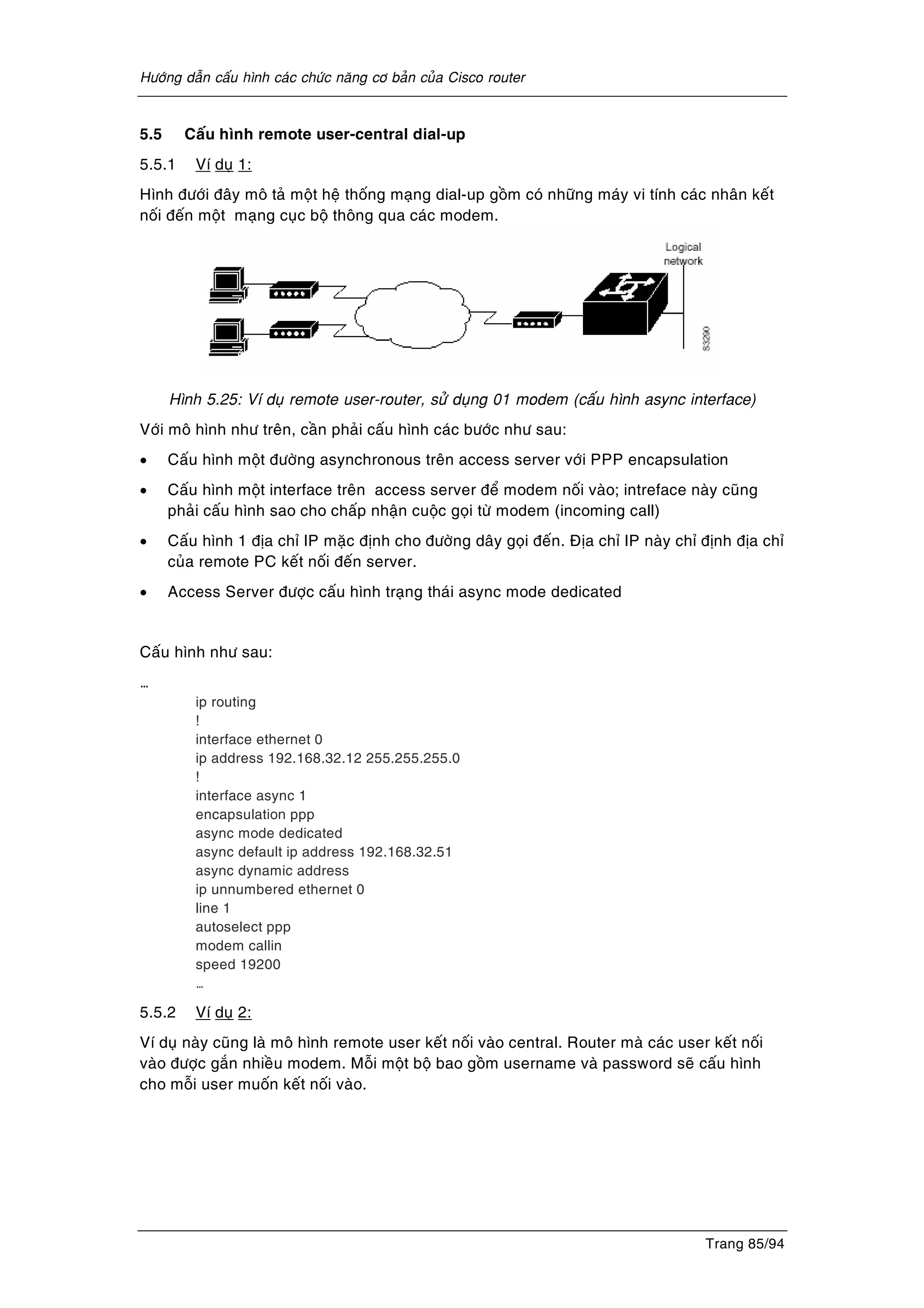 Höôùng daãn caáu hình caùc chöùc naêng cô baûn cuûa Cisco router
Trang 85/94
5.5 Caáu hình remote user-central dial-up
5.5.1 Ví duï 1:
Hình ñöôùi ñaây moâ taû moät heä thoáng maïng dial-up goàm coù nhöõng maùy vi tính caùc nhaân keát
noái ñeán moät maïng cuïc boä thoâng qua caùc modem.
Hình 5.25: Ví duï remote user-router, söû duïng 01 modem (caáu hình async interface)
Vôùi moâ hình nhö treân, caàn phaûi caáu hình caùc böôùc nhö sau:
• Caáu hình moät ñöôøng asynchronous treân access server vôùi PPP encapsulation
• Caáu hình moät interface treân access server ñeå modem noái vaøo; intreface naøy cuõng
phaûi caáu hình sao cho chaáp nhaän cuoäc goïi töø modem (incoming call)
• Caáu hình 1 ñòa chæ IP maëc ñònh cho ñöôøng daây goïi ñeán. Ñòa chæ IP naøy chæ ñònh ñòa chæ
cuûa remote PC keát noái ñeán server.
• Access Server ñöôïc caáu hình traïng thaùi async mode dedicated
Caáu hình nhö sau:
…
ip routing
!
interface ethernet 0
ip address 192.168.32.12 255.255.255.0
!
interface async 1
encapsulation ppp
async mode dedicated
async default ip address 192.168.32.51
async dynamic address
ip unnumbered ethernet 0
line 1
autoselect ppp
modem callin
speed 19200
…
5.5.2 Ví duï 2:
Ví duï naøy cuõng laø moâ hình remote user keát noái vaøo central. Router maø caùc user keát noái
vaøo ñöôïc gaén nhieàu modem. Moãi moät boä bao goàm username vaø password seõ caáu hình
cho moãi user muoán keát noái vaøo.
 