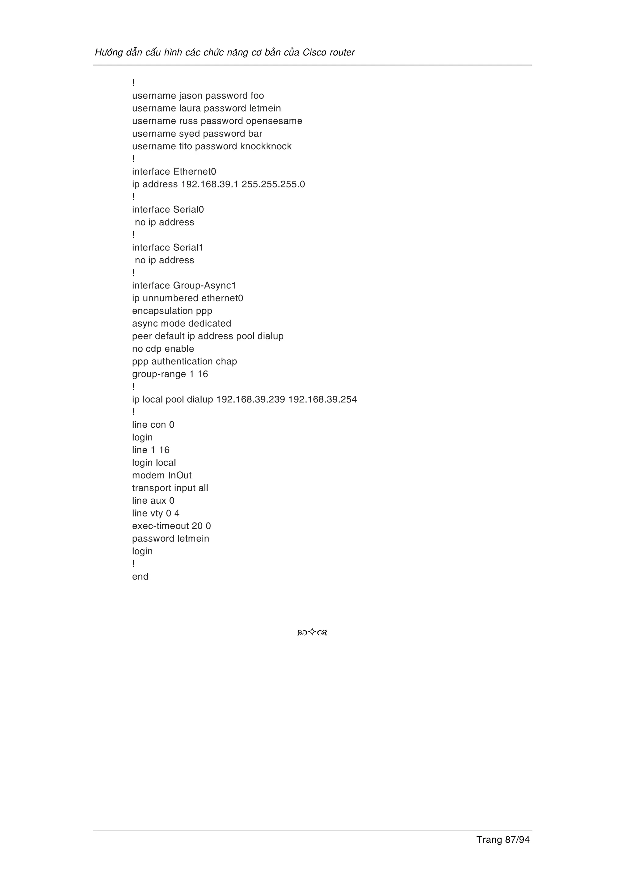 Höôùng daãn caáu hình caùc chöùc naêng cô baûn cuûa Cisco router
Trang 87/94
!
username jason password foo
username laura password letmein
username russ password opensesame
username syed password bar
username tito password knockknock
!
interface Ethernet0
ip address 192.168.39.1 255.255.255.0
!
interface Serial0
no ip address
!
interface Serial1
no ip address
!
interface Group-Async1
ip unnumbered ethernet0
encapsulation ppp
async mode dedicated
peer default ip address pool dialup
no cdp enable
ppp authentication chap
group-range 1 16
!
ip local pool dialup 192.168.39.239 192.168.39.254
!
line con 0
login
line 1 16
login local
modem InOut
transport input all
line aux 0
line vty 0 4
exec-timeout 20 0
password letmein
login
!
end
 