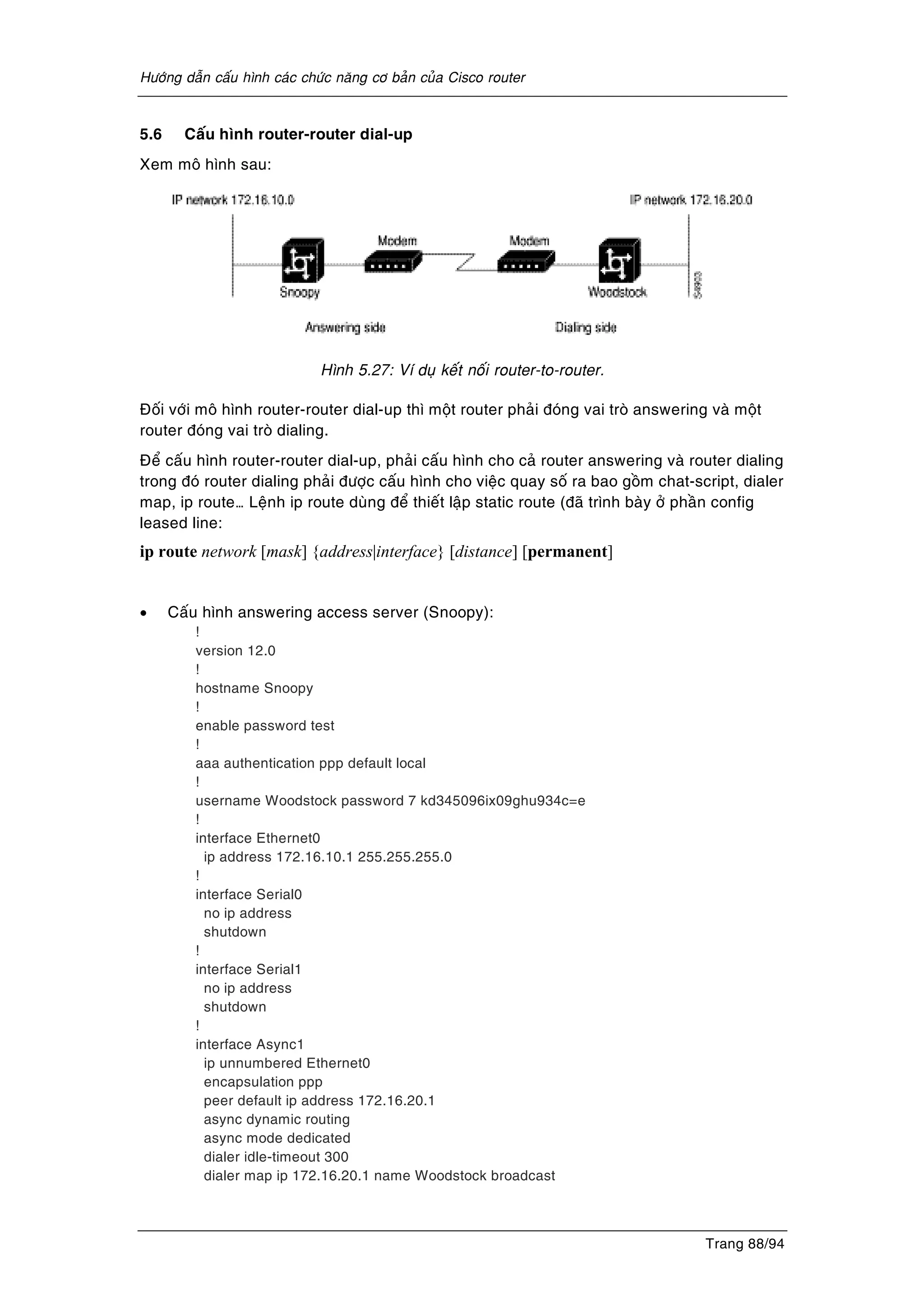 Höôùng daãn caáu hình caùc chöùc naêng cô baûn cuûa Cisco router
Trang 88/94
5.6 Caáu hình router-router dial-up
Xem moâ hình sau:
Hình 5.27: Ví duï keát noái router-to-router.
Ñoái vôùi moâ hình router-router dial-up thì moät router phaûi ñoùng vai troø answering vaø moät
router ñoùng vai troø dialing.
Ñeå caáu hình router-router dial-up, phaûi caáu hình cho caû router answering vaø router dialing
trong ñoù router dialing phaûi ñöôïc caáu hình cho vieäc quay soá ra bao goàm chat-script, dialer
map, ip route… Leänh ip route duøng ñeå thieát laäp static route (ñaõ trình baøy ôû phaàn config
leased line:
ip route network [mask] {address|interface} [distance] [permanent]
• Caáu hình answering access server (Snoopy):
!
version 12.0
!
hostname Snoopy
!
enable password test
!
aaa authentication ppp default local
!
username Woodstock password 7 kd345096ix09ghu934c=e
!
interface Ethernet0
ip address 172.16.10.1 255.255.255.0
!
interface Serial0
no ip address
shutdown
!
interface Serial1
no ip address
shutdown
!
interface Async1
ip unnumbered Ethernet0
encapsulation ppp
peer default ip address 172.16.20.1
async dynamic routing
async mode dedicated
dialer idle-timeout 300
dialer map ip 172.16.20.1 name Woodstock broadcast
 