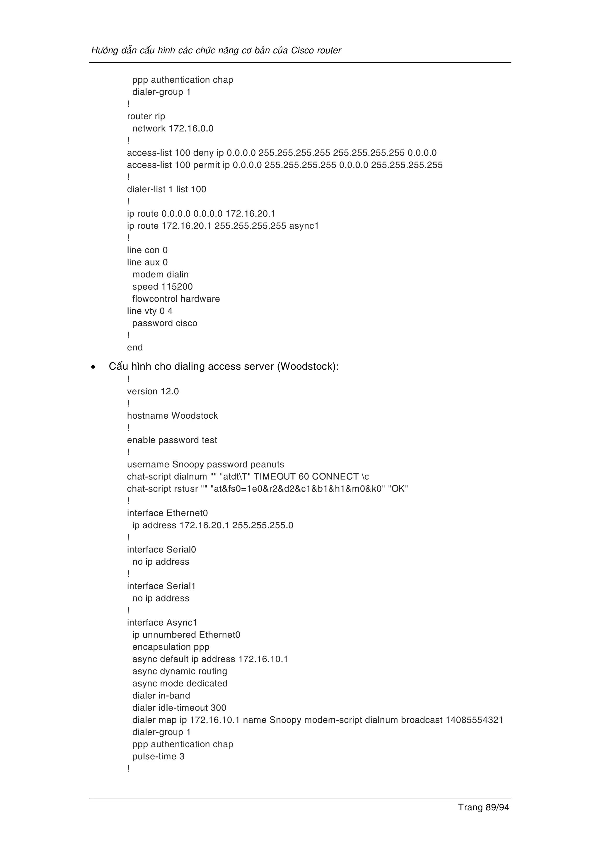 Höôùng daãn caáu hình caùc chöùc naêng cô baûn cuûa Cisco router
Trang 89/94
ppp authentication chap
dialer-group 1
!
router rip
network 172.16.0.0
!
access-list 100 deny ip 0.0.0.0 255.255.255.255 255.255.255.255 0.0.0.0
access-list 100 permit ip 0.0.0.0 255.255.255.255 0.0.0.0 255.255.255.255
!
dialer-list 1 list 100
!
ip route 0.0.0.0 0.0.0.0 172.16.20.1
ip route 172.16.20.1 255.255.255.255 async1
!
line con 0
line aux 0
modem dialin
speed 115200
flowcontrol hardware
line vty 0 4
password cisco
!
end
• Caáu hình cho dialing access server (Woodstock):
!
version 12.0
!
hostname Woodstock
!
enable password test
!
username Snoopy password peanuts
chat-script dialnum "" "atdtT" TIMEOUT 60 CONNECT c
chat-script rstusr "" "at&fs0=1e0&r2&d2&c1&b1&h1&m0&k0" "OK"
!
interface Ethernet0
ip address 172.16.20.1 255.255.255.0
!
interface Serial0
no ip address
!
interface Serial1
no ip address
!
interface Async1
ip unnumbered Ethernet0
encapsulation ppp
async default ip address 172.16.10.1
async dynamic routing
async mode dedicated
dialer in-band
dialer idle-timeout 300
dialer map ip 172.16.10.1 name Snoopy modem-script dialnum broadcast 14085554321
dialer-group 1
ppp authentication chap
pulse-time 3
!
 