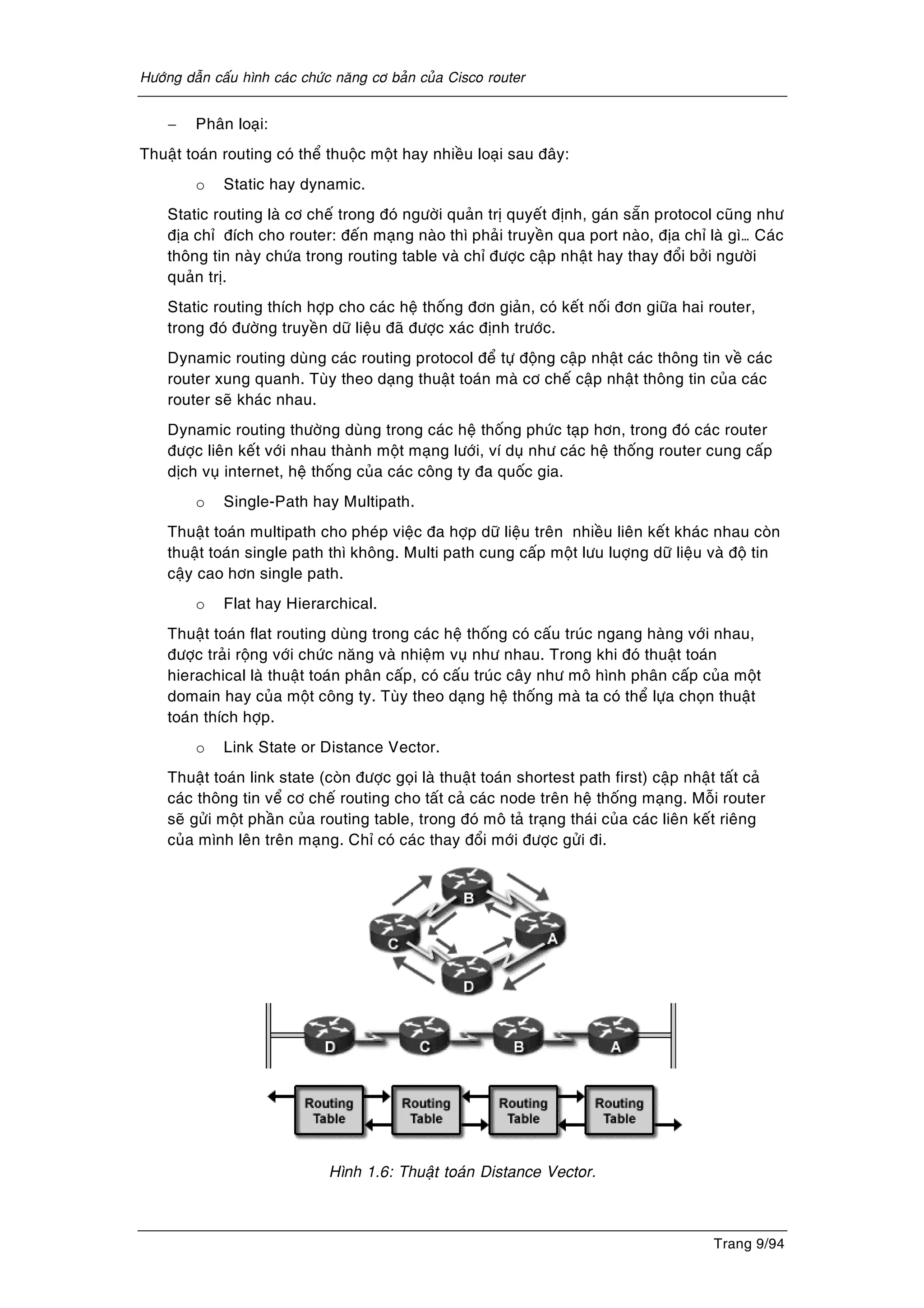 Höôùng daãn caáu hình caùc chöùc naêng cô baûn cuûa Cisco router
Trang 9/94
− Phaân loaïi:
Thuaät toaùn routing coù theå thuoäc moät hay nhieàu loaïi sau ñaây:
o Static hay dynamic.
Static routing laø cô cheá trong ñoù ngöôøi quaûn trò quyeát ñònh, gaùn saün protocol cuõng nhö
ñòa chæ ñích cho router: ñeán maïng naøo thì phaûi truyeàn qua port naøo, ñòa chæ laø gì… Caùc
thoâng tin naøy chöùa trong routing table vaø chæ ñöôïc caäp nhaät hay thay ñoåi bôûi ngöôøi
quaûn trò.
Static routing thích hôïp cho caùc heä thoáng ñôn giaûn, coù keát noái ñôn giöõa hai router,
trong ñoù ñöôøng truyeàn döõ lieäu ñaõ ñöôïc xaùc ñònh tröôùc.
Dynamic routing duøng caùc routing protocol ñeå töï ñoäng caäp nhaät caùc thoâng tin veà caùc
router xung quanh. Tuøy theo daïng thuaät toaùn maø cô cheá caäp nhaät thoâng tin cuûa caùc
router seõ khaùc nhau.
Dynamic routing thöôøng duøng trong caùc heä thoáng phöùc taïp hôn, trong ñoù caùc router
ñöôïc lieân keát vôùi nhau thaønh moät maïng löôùi, ví duï nhö caùc heä thoáng router cung caáp
dòch vuï internet, heä thoáng cuûa caùc coâng ty ña quoác gia.
o Single-Path hay Multipath.
Thuaät toaùn multipath cho pheùp vieäc ña hôïp döõ lieäu treân nhieàu lieân keát khaùc nhau coøn
thuaät toaùn single path thì khoâng. Multi path cung caáp moät löu luôïng döõ lieäu vaø ñoä tin
caäy cao hôn single path.
o Flat hay Hierarchical.
Thuaät toaùn flat routing duøng trong caùc heä thoáng coù caáu truùc ngang haøng vôùi nhau,
ñöôïc traûi roäng vôùi chöùc naêng vaø nhieäm vuï nhö nhau. Trong khi ñoù thuaät toaùn
hierachical laø thuaät toaùn phaân caáp, coù caáu truùc caây nhö moâ hình phaân caáp cuûa moät
domain hay cuûa moät coâng ty. Tuøy theo daïng heä thoáng maø ta coù theå löïa choïn thuaät
toaùn thích hôïp.
o Link State or Distance Vector.
Thuaät toaùn link state (coøn ñöôïc goïi laø thuaät toaùn shortest path first) caäp nhaät taát caû
caùc thoâng tin veå cô cheá routing cho taát caû caùc node treân heä thoáng maïng. Moãi router
seõ göûi moät phaàn cuûa routing table, trong ñoù moâ taû traïng thaùi cuûa caùc lieân keát rieâng
cuûa mình leân treân maïng. Chæ coù caùc thay ñoåi môùi ñöôïc göûi ñi.
Hình 1.6: Thuaät toaùn Distance Vector.
 