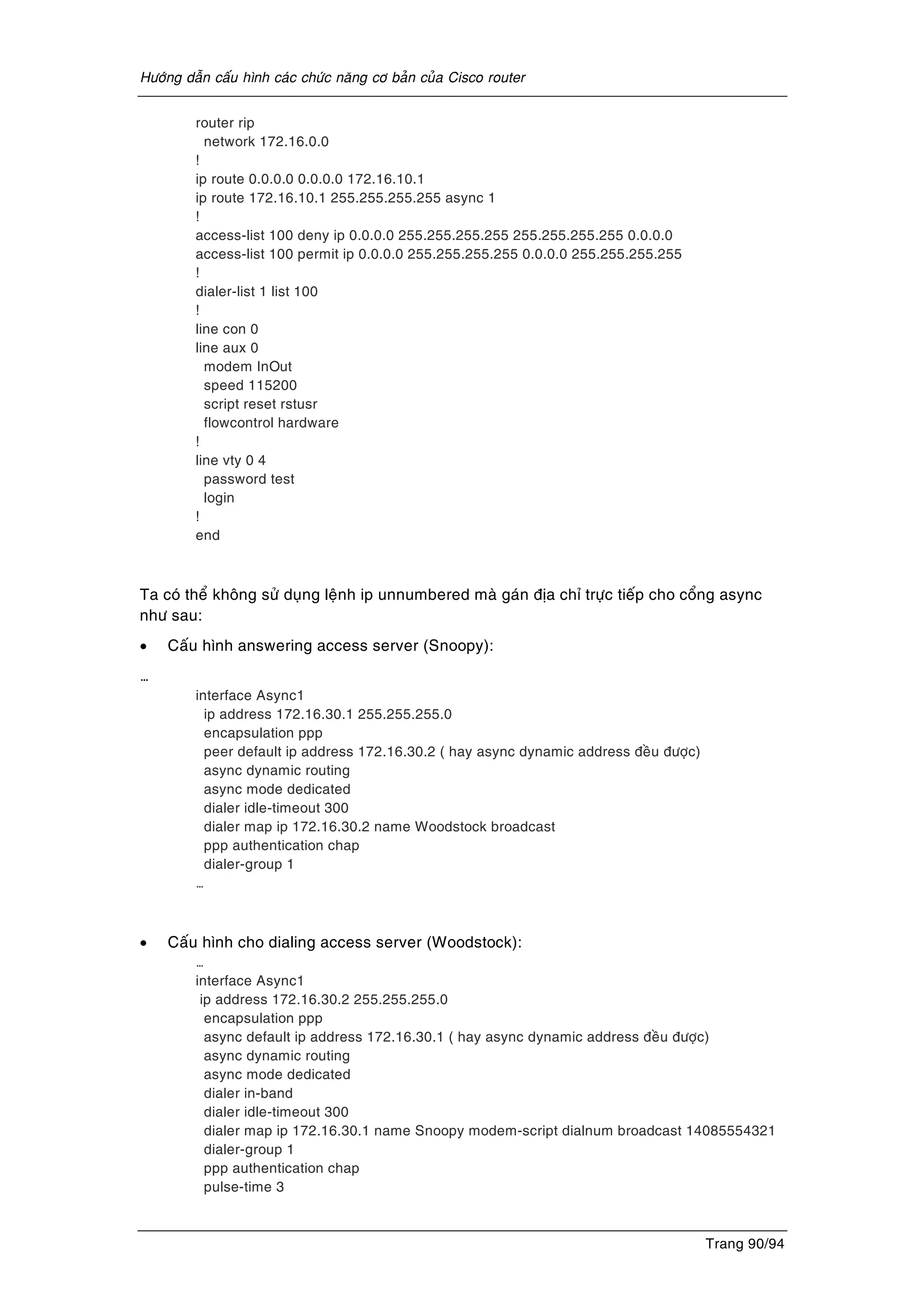 Höôùng daãn caáu hình caùc chöùc naêng cô baûn cuûa Cisco router
Trang 90/94
router rip
network 172.16.0.0
!
ip route 0.0.0.0 0.0.0.0 172.16.10.1
ip route 172.16.10.1 255.255.255.255 async 1
!
access-list 100 deny ip 0.0.0.0 255.255.255.255 255.255.255.255 0.0.0.0
access-list 100 permit ip 0.0.0.0 255.255.255.255 0.0.0.0 255.255.255.255
!
dialer-list 1 list 100
!
line con 0
line aux 0
modem InOut
speed 115200
script reset rstusr
flowcontrol hardware
!
line vty 0 4
password test
login
!
end
Ta coù theå khoâng söû duïng leänh ip unnumbered maø gaùn ñòa chæ tröïc tieáp cho coång async
nhö sau:
• Caáu hình answering access server (Snoopy):
…
interface Async1
ip address 172.16.30.1 255.255.255.0
encapsulation ppp
peer default ip address 172.16.30.2 ( hay async dynamic address ñeàu ñöôïc)
async dynamic routing
async mode dedicated
dialer idle-timeout 300
dialer map ip 172.16.30.2 name Woodstock broadcast
ppp authentication chap
dialer-group 1
…
• Caáu hình cho dialing access server (Woodstock):
…
interface Async1
ip address 172.16.30.2 255.255.255.0
encapsulation ppp
async default ip address 172.16.30.1 ( hay async dynamic address ñeàu ñöôïc)
async dynamic routing
async mode dedicated
dialer in-band
dialer idle-timeout 300
dialer map ip 172.16.30.1 name Snoopy modem-script dialnum broadcast 14085554321
dialer-group 1
ppp authentication chap
pulse-time 3
 
