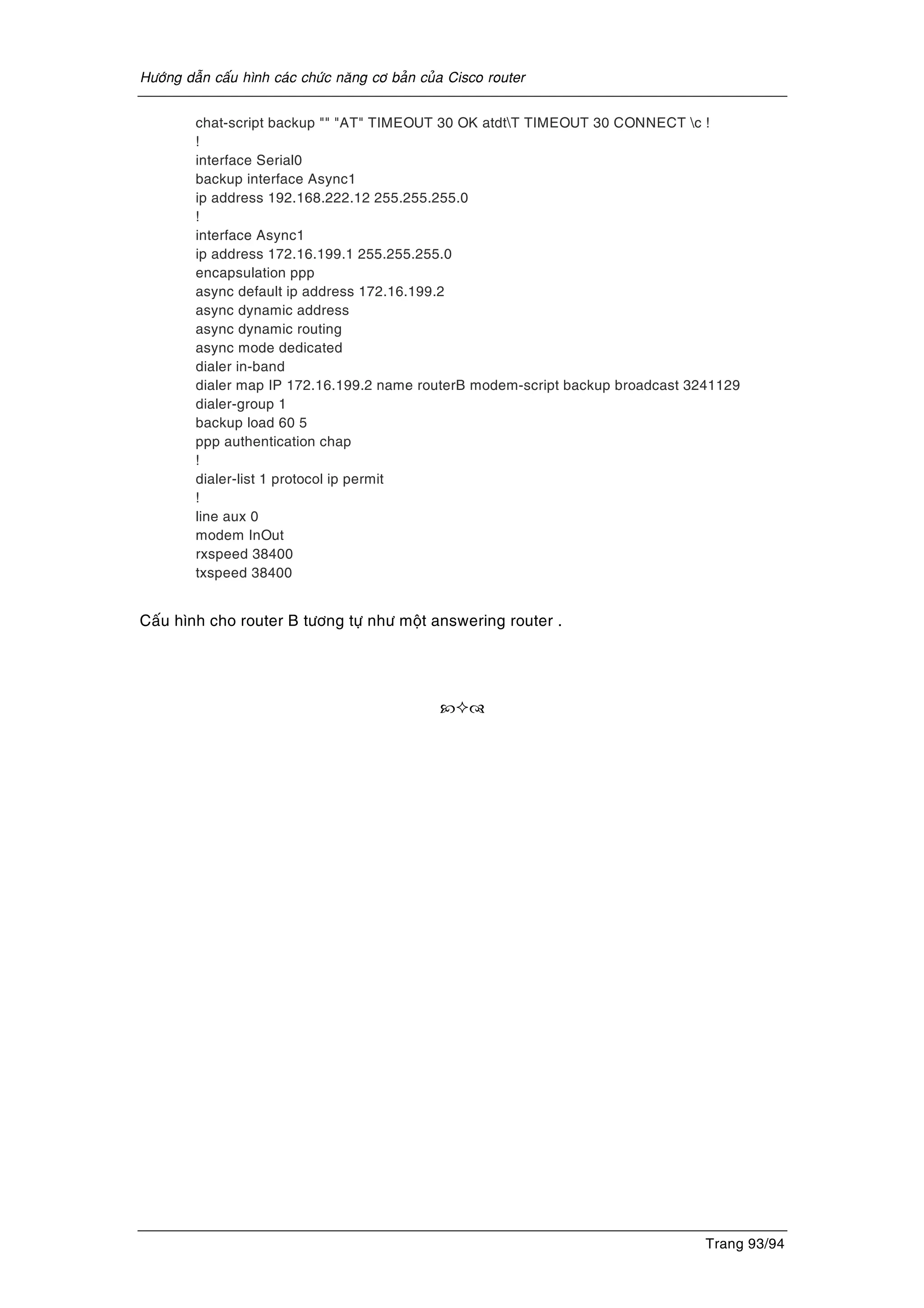 Höôùng daãn caáu hình caùc chöùc naêng cô baûn cuûa Cisco router
Trang 93/94
chat-script backup "" "AT" TIMEOUT 30 OK atdtT TIMEOUT 30 CONNECT c !
!
interface Serial0
backup interface Async1
ip address 192.168.222.12 255.255.255.0
!
interface Async1
ip address 172.16.199.1 255.255.255.0
encapsulation ppp
async default ip address 172.16.199.2
async dynamic address
async dynamic routing
async mode dedicated
dialer in-band
dialer map IP 172.16.199.2 name routerB modem-script backup broadcast 3241129
dialer-group 1
backup load 60 5
ppp authentication chap
!
dialer-list 1 protocol ip permit
!
line aux 0
modem InOut
rxspeed 38400
txspeed 38400
Caáu hình cho router B töông töï nhö moät answering router .
 