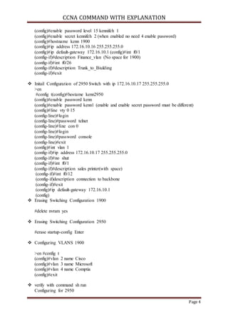 CCNA COMMAND WITH EXPLANATION 
Page 4 
(config)#enable password level 15 kennifeh 1 
(config)#enable secret kennifeh 2 (when enabled no need 4 enable password) 
(config)#hostname kenn 1900 
(config)#ip address 172.16.10.16 255.255.255.0 
(config)#ip default-gateway 172.16.10.1 (config)#int f0/1 
(config- if)#description Finance_vlan (No space for 1900) 
(config- if)#int f0/26 
(config- if)#description Trunk_to_Biulding 
(config- if)#exit 
 Initail Configuration of 2950 Switch with ip 172.16.10.17 255.255.255.0 
>en 
#config t(config)#hostame kenn2950 
(config)#enable password kenn 
(config)#enable password kenn1 (enable and enable secret password must be different) 
(config)#line vty 0 15 
(config- line)#login 
(config- line)#password telnet 
(config- line)#line con 0 
(config- line)#login 
(config- line)#password console 
(config- line)#exit 
(config)#int vlan 1 
(config- if)#ip address 172.16.10.17 255.255.255.0 
(config- if)#no shut 
(config- if)#int f0/1 
(config- if)#description sales printer(with space) 
(config- if)#int f0/12 
(config- if)description connection to backbone 
(config- if)#exit 
(config)#ip default-gateway 172.16.10.1 
(config) 
 Erasing Switching Configuration 1900 
#delete nvram yes 
 Erasing Switching Configuration 2950 
#erase startup-config Enter 
 Configuring VLANS 1900 
>en #config t 
(config)#vlan 2 name Cisco 
(config)#vlan 3 name Microsoft 
(config)#vlan 4 name Comptia 
(config)#exit 
 verify with command sh run 
Configuring for 2950 
 