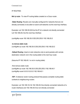 Command cisco 
អូន ប ៊ុនថន 1 
IP ROUTING #sh ip route - To view IP routing tables created on a Cisco router. -Static Routing- Routers are manually configured for networks that are not directly connected, to be able to route to all networks via the next-hop interface. Example- Let 192.168.30.0/24 be the IP of a network not directly connected Let 192.168.20.2 be the next hop interface (config)#ip route 192.168.30.0 255.255.255.0 192.168.20.2 -to remove static route (config)#no ip route 192.168.30.0 255.255.255.0 192.168.20.2 -Default Routing- Used on stub networks only to send packets with remote destination network not in the routing table to the next hop router. (Assume IP 192.168.40.1 is not in routing table) -first remove static route (config)#no ip route 192.168.30.0 255.255.255.0 192.168.40.1 (config)#ip route 0.0.0.0 0.0.0.0 192.168.40.1 -RIP- A distance vector routing protocol that passes complete routing table contents to neighbouring routers Example- Let 192.168.10.0 & 192.168.20.0 be directly connected networks of a router interfaces and 192.168.30.0 be non-directly connected  