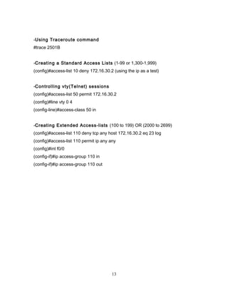 -Using Traceroute command
#trace 2501B


-Creating a Standard Access Lists (1-99 or 1,300-1,999)
(config)#access-list 10 deny 172.16.30.2 (using the ip as a test)


-Controlling vty(Telnet) sessions
(config)#access-list 50 permit 172.16.30.2
(config)#line vty 0 4
(config-line)#access-class 50 in


-Creating Extended Access-lists (100 to 199) OR (2000 to 2699)
(config)#access-list 110 deny tcp any host 172.16.30.2 eq 23 log
(config)#access-list 110 permit ip any any
(config)#int f0/0
(config-if)#ip access-group 110 in
(config-if)#ip access-group 110 out




                                        13
 