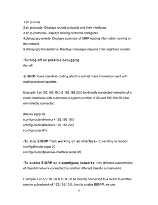 1.sh ip route
2.sh protocols- Displays routed protocols and their interfaces
3.sh ip protocols- Displays routing protocols configured
4.debug igrp events- Displays summary of IGRP routing information running on
the network
5.debug igrp transactions- Displays messages request from neighbour routers


-Turning off all possible debugging
#un all


-EIGRP- Uses classless routing which is subnet mask information sent with
routing protocol updates.


Example- Let 192.168.10.0 & 192.168.20.0 be directly connected networks of a
router interfaces with autonomous system number of 20 and 192.168.30.0 be
non-directly connected


#router eigrp 20
(config-router)#network 192.168.10.0
(config-router)#network 192.168.20.0
(config-router)#^z


-To stop EIGRP from working on an interface - no sending no receipt
(config)#router eigrp 20
(config-router)#passive-interface serial 0/0


-To enable EIGRP on discontiguos networks - (two different subnetworks
of classfull network connected by another different classful subnetwork)


Example- Let 172.16.0.0 & 10.0.0.0 be directly connected to a router to another
remote subnetwork of 192.168.10.0, then to enable EIGRP, we use
                                         3
 
