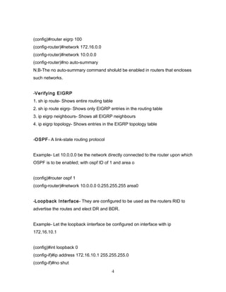 (config)#router eigrp 100
(config-router)#network 172.16.0.0
(config-router)#network 10.0.0.0
(config-router)#no auto-summary
N.B-The no auto-summary command sholuld be enabled in routers that encloses
such networks.


-Verifying EIGRP
1. sh ip route- Shows entire routing table
2. sh ip route eigrp- Shows only EIGRP entries in the routing table
3. ip eigrp neighbours- Shows all EIGRP neighbours
4. ip eigrp topology- Shows entries in the EIGRP topology table


-OSPF- A link-state routing protocol


Example- Let 10.0.0.0 be the network directly connected to the router upon which
OSPF is to be enabled; with ospf ID of 1 and area o


(config)#router ospf 1
(config-router)#network 10.0.0.0 0.255.255.255 area0


-Loopback Interface - They are configured to be used as the routers RID to
advertise the routes and elect DR and BDR.


Example- Let the loopback iinterface be configured on interface with ip
172.16.10.1


(config)#int loopback 0
(config-if)#ip address 172.16.10.1 255.255.255.0
(config-if)#no shut
                                         4
 