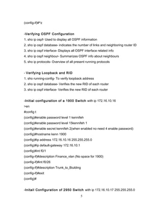 (config-if)#^z


-Verifying OSPF Configuration
1. sho ip ospf- Used to display all OSPF information
2. sho ip ospf database- indicates the number of links and neighboring router ID
3. sho ip ospf interface- Displays all OSPF interface related info
4. sho ip ospf neighbour- Summarizes OSPF info about neighbours
5. sho ip protocols- Overview of all present running protocols


- Verifying Loopback and RID
1. sho running-config- To verify loopback address
2. sho ip ospf database- Verifies the new RID of each router
3. sho ip ospf interface- Verifies the new RID of each router


-Initial configuration of a 1900 Switch with ip 172.16.10.16
>en
#config t
(config)#enable password level 1 kennifeh
(config)#enable password level 15kennifeh 1
(config)#enable secret kennifeh 2(when enabled no need 4 enable password)
(config)#hostname kenn 1900
(config)#ip address 172.16.10.16 255.255.255.0
(config)#ip default-gateway 172.16.10.1
(config)#int f0/1
(config-if)#description Finance_vlan (No space for 1900)
(config-if)#int f0/26
(config-if)#description Trunk_to_Biulding
(config-if)#exit
(config)#


-Initail Configuration of 2950 Switch with ip 172.16.10.17 255.255.255.0
                                          5
 