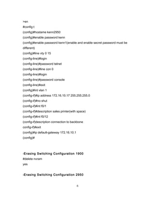 >en
#config t
(config)#hostame kenn2950
(config)#enable password kenn
(config)#enable password kenn1(enable and enable secret password must be
different)
(config)#line vty 0 15
(config-line)#login
(config-line)#password telnet
(config-line)#line con 0
(config-line)#login
(config-line)#password console
(config-line)#exit
(config)#int vlan 1
(config-if)#ip address 172.16.10.17 255.255.255.0
(config-if)#no shut
(config-if)#int f0/1
(config-if)#description sales printer(with space)
(config-if)#int f0/12
(config-if)description connection to backbone
config-if)#exit
(config)#ip default-gateway 172.16.10.1
(config)#




-Erasing Switching Configuration 1900
#delete nvram
yes


-Erasing Switching Configuration 2950


                                          6
 