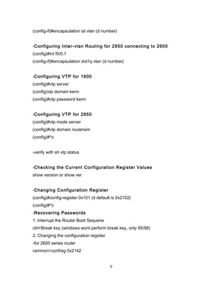 (config-if)#encapsulation isl vlan (d number)


-Configuring Inter-vlan Routing for 2950 connecting to 2600
(config)#int f0/0.1
(config-if)#encapsulation dot1q vlan (d number)


-Configuring VTP for 1900
(config)#vtp server
(config)vtp domain kenn
(config)#vtp password kenn


-Configuring VTP for 2950
(config)#vtp mode server
(config)#vtp domain routersim
(config)#^z


-verify with sh vtp status


-Checking the Current Configuration Register Values
show version or show ver


-Changing Configuration Register
(config)#config-register 0x101 (d default is 0x2102)
(config)#^z
-Recovering Passwords
1. Interrupt the Router Boot Sequene
ctrl+Break key (windows wont perform break key, only 95/98)
2. Changing the configuration register
-for 2600 series router
rammon>confreg 0x2142


                                         9
 