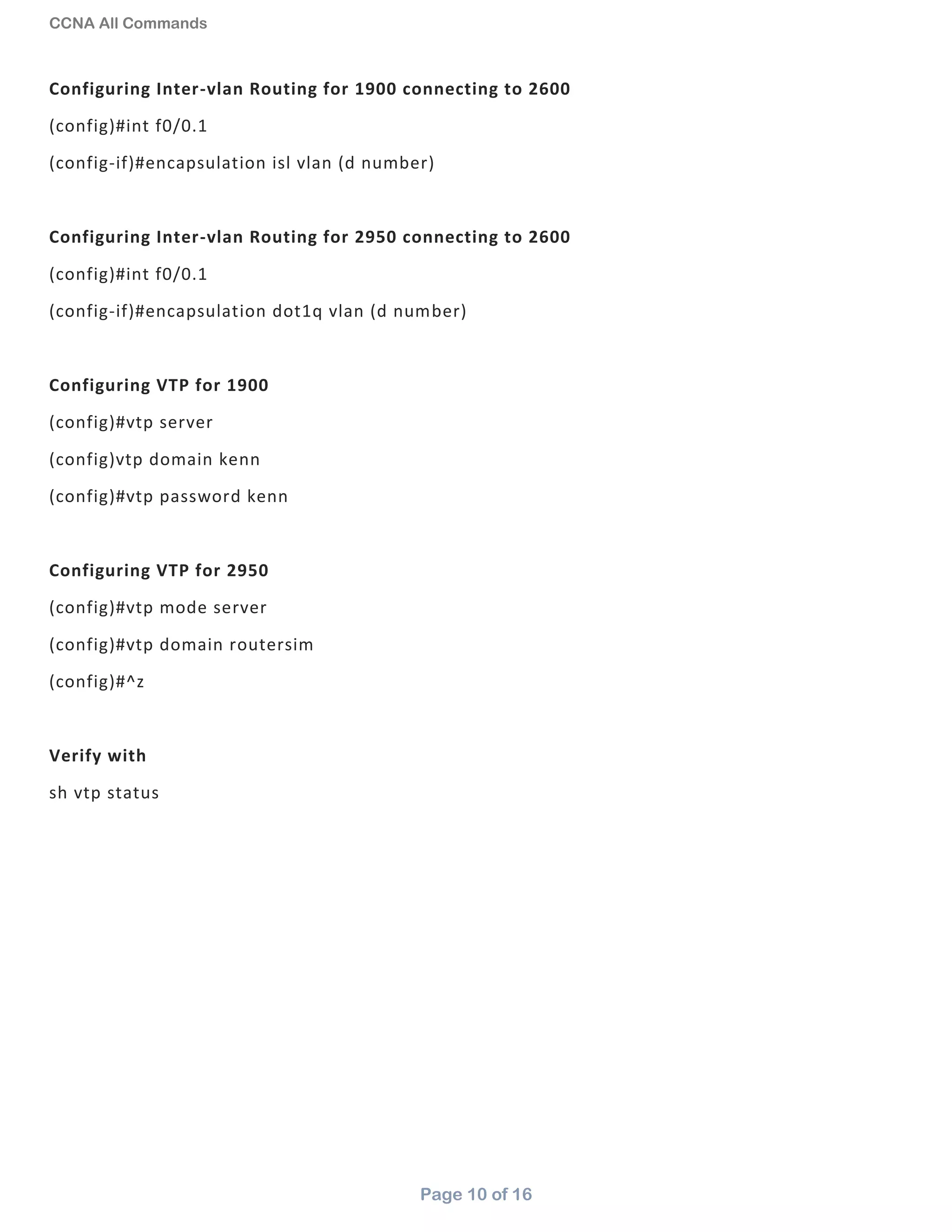 CCNA All Commands
Page 10 of 16
Configuring Inter-vlan Routing for 1900 connecting to 2600
(config)#int f0/0.1
(config-if)#encapsulation isl vlan (d number)
Configuring Inter-vlan Routing for 2950 connecting to 2600
(config)#int f0/0.1
(config-if)#encapsulation dot1q vlan (d number)
Configuring VTP for 1900
(config)#vtp server
(config)vtp domain kenn
(config)#vtp password kenn
Configuring VTP for 2950
(config)#vtp mode server
(config)#vtp domain routersim
(config)#^z
Verify with
sh vtp status
 
