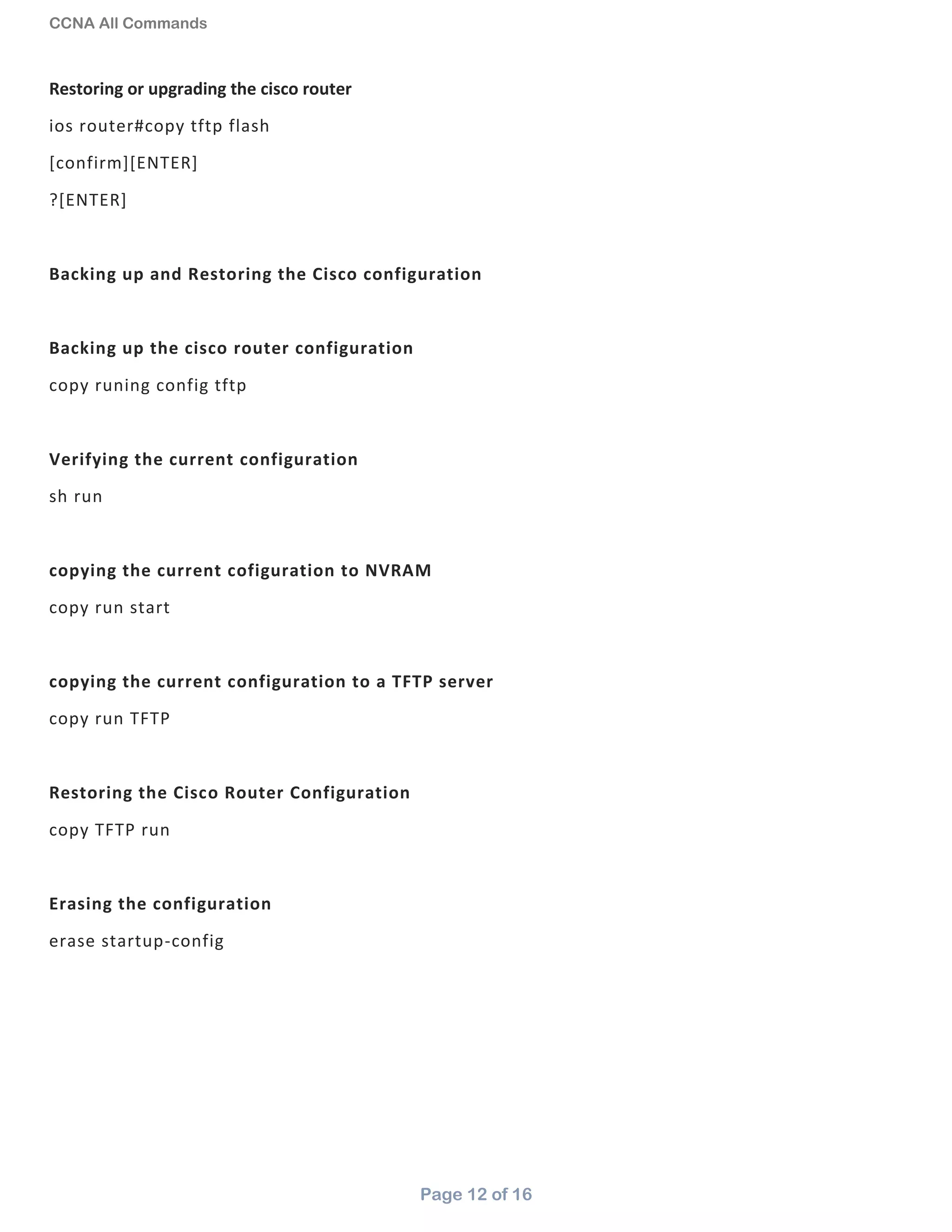 CCNA All Commands
Page 12 of 16
Restoring or upgrading the cisco router
ios router#copy tftp flash
[confirm][ENTER]
?[ENTER]
Backing up and Restoring the Cisco configuration
Backing up the cisco router configuration
copy runing config tftp
Verifying the current configuration
sh run
copying the current cofiguration to NVRAM
copy run start
copying the current configuration to a TFTP server
copy run TFTP
Restoring the Cisco Router Configuration
copy TFTP run
Erasing the configuration
erase startup-config
 