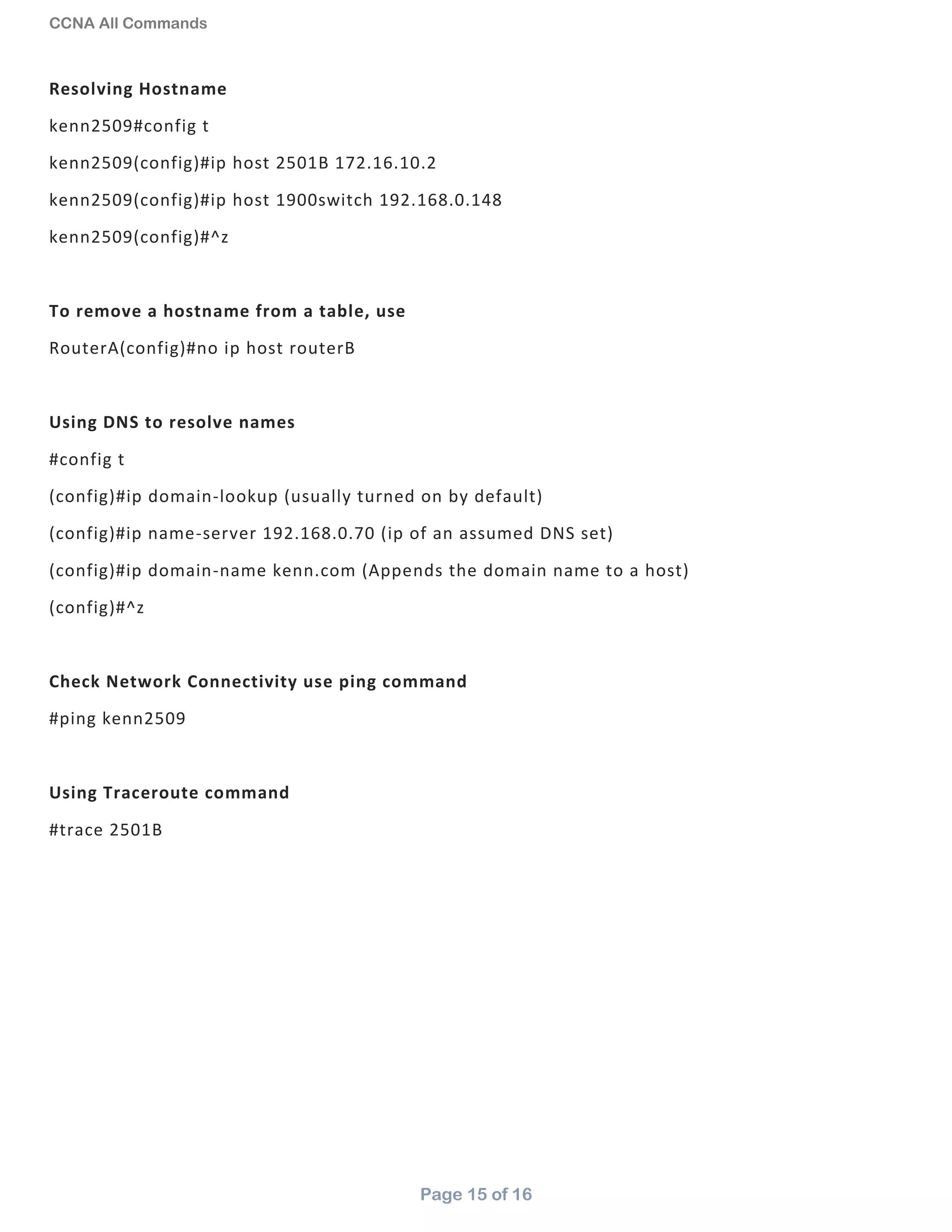 CCNA All Commands
Page 15 of 16
Resolving Hostname
kenn2509#config t
kenn2509(config)#ip host 2501B 172.16.10.2
kenn2509(config)#ip host 1900switch 192.168.0.148
kenn2509(config)#^z
To remove a hostname from a table, use
RouterA(config)#no ip host routerB
Using DNS to resolve names
#config t
(config)#ip domain-lookup (usually turned on by default)
(config)#ip name-server 192.168.0.70 (ip of an assumed DNS set)
(config)#ip domain-name kenn.com (Appends the domain name to a host)
(config)#^z
Check Network Connectivity use ping command
#ping kenn2509
Using Traceroute command
#trace 2501B
 
