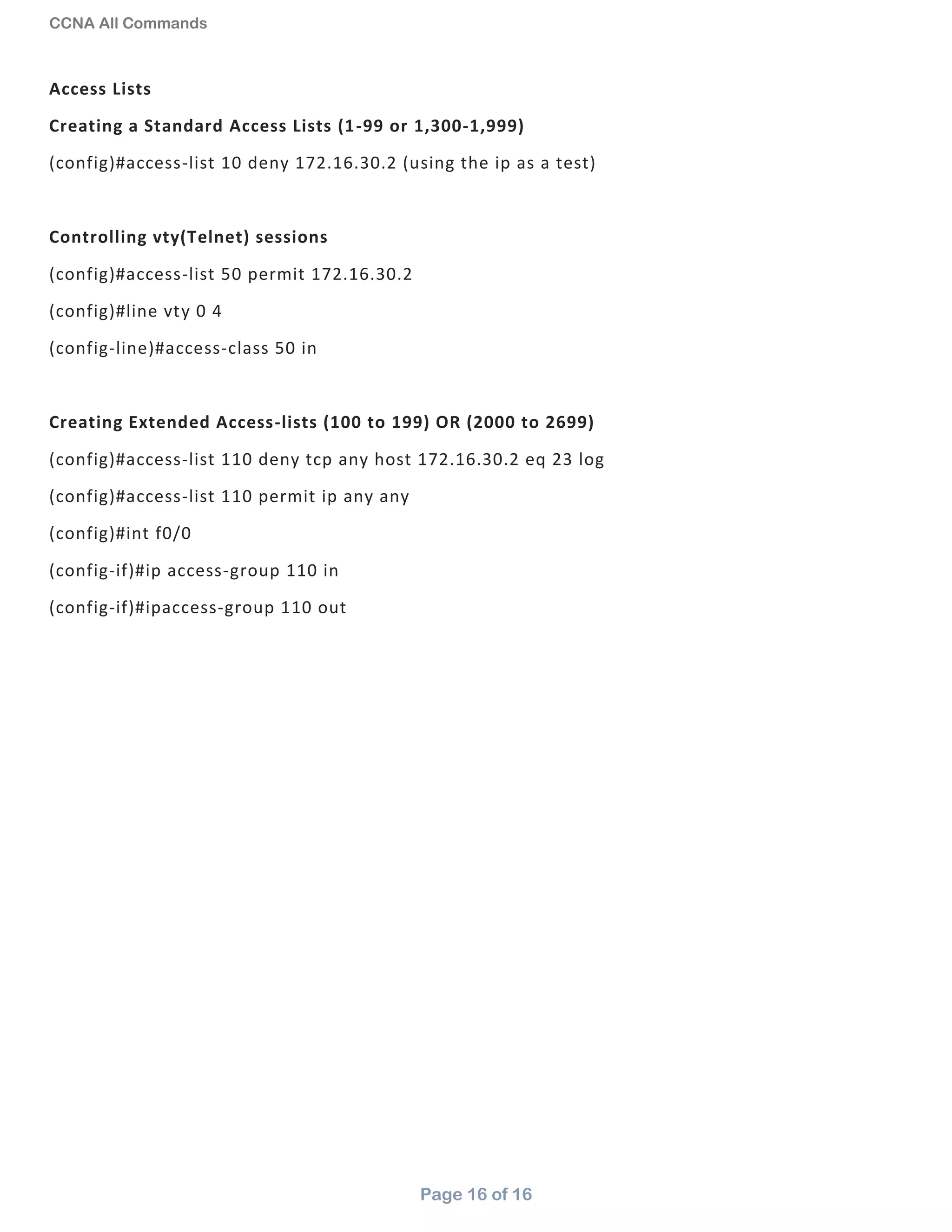 CCNA All Commands
Page 16 of 16
Access Lists
Creating a Standard Access Lists (1-99 or 1,300-1,999)
(config)#access-list 10 deny 172.16.30.2 (using the ip as a test)
Controlling vty(Telnet) sessions
(config)#access-list 50 permit 172.16.30.2
(config)#line vty 0 4
(config-line)#access-class 50 in
Creating Extended Access-lists (100 to 199) OR (2000 to 2699)
(config)#access-list 110 deny tcp any host 172.16.30.2 eq 23 log
(config)#access-list 110 permit ip any any
(config)#int f0/0
(config-if)#ip access-group 110 in
(config-if)#ipaccess-group 110 out
 