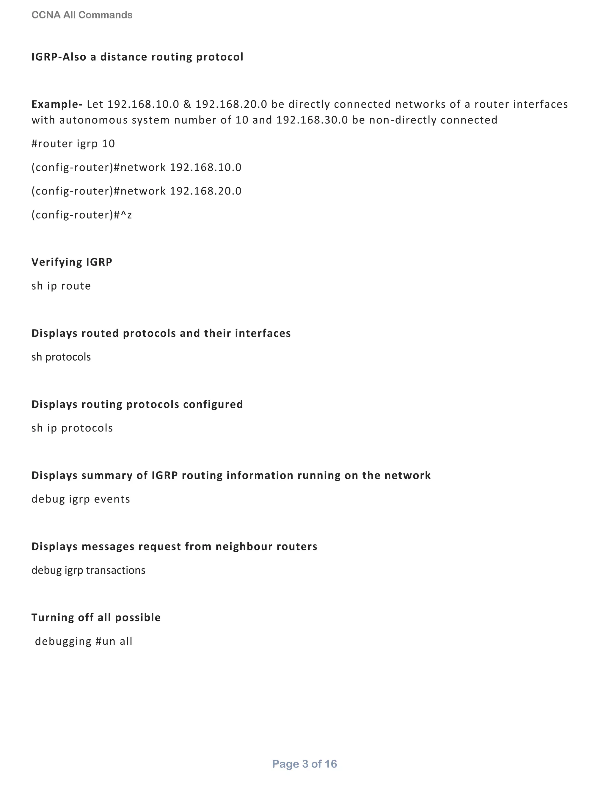CCNA All Commands
Page 3 of 16
IGRP-Also a distance routing protocol
Example- Let 192.168.10.0 & 192.168.20.0 be directly connected networks of a router interfaces
with autonomous system number of 10 and 192.168.30.0 be non-directly connected
#router igrp 10
(config-router)#network 192.168.10.0
(config-router)#network 192.168.20.0
(config-router)#^z
Verifying IGRP
sh ip route
Displays routed protocols and their interfaces
sh protocols
Displays routing protocols configured
sh ip protocols
Displays summary of IGRP routing information running on the network
debug igrp events
Displays messages request from neighbour routers
debug igrp transactions
Turning off all possible
debugging #un all
 