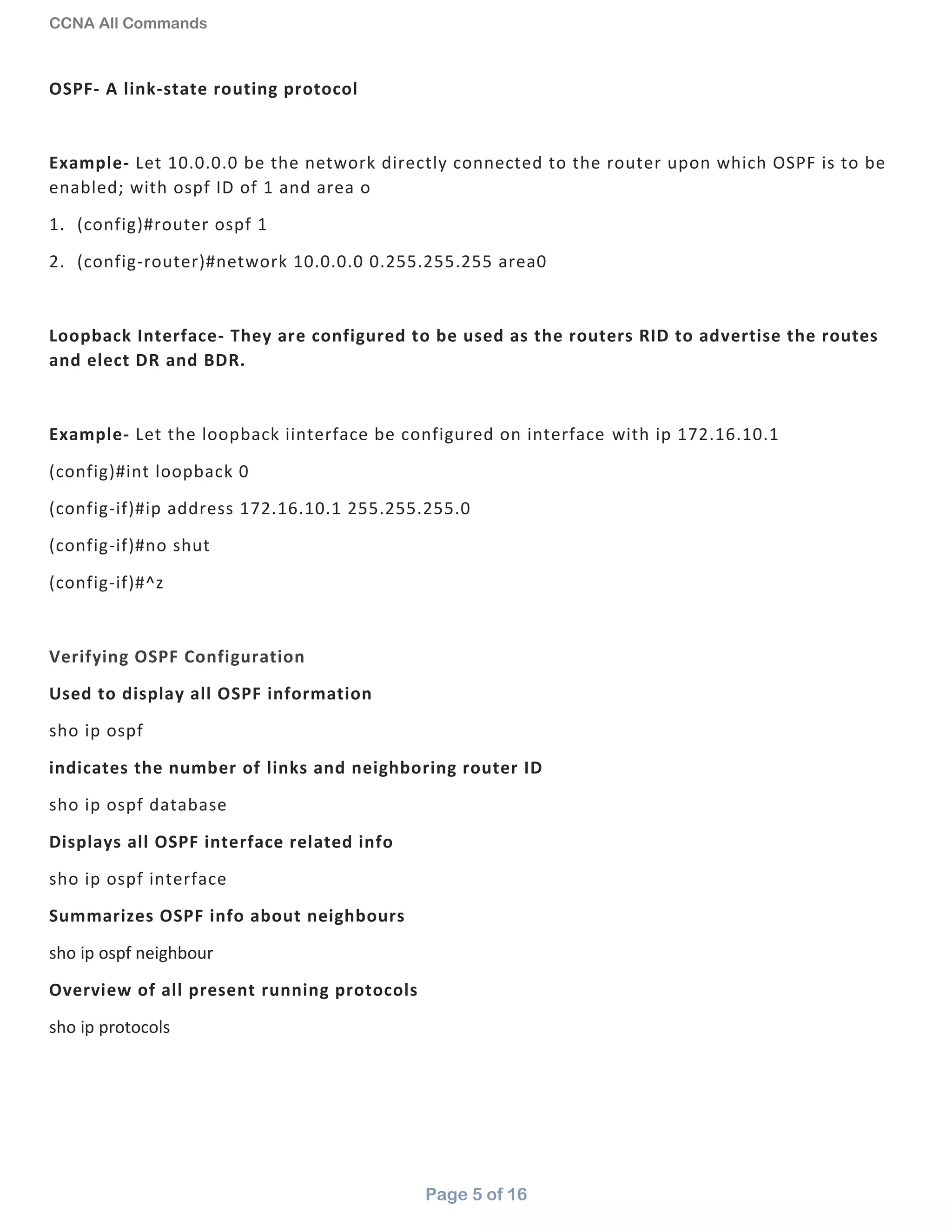 CCNA All Commands
Page 5 of 16
OSPF- A link-state routing protocol
Example- Let 10.0.0.0 be the network directly connected to the router upon which OSPF is to be
enabled; with ospf ID of 1 and area o
1. (config)#router ospf 1
2. (config-router)#network 10.0.0.0 0.255.255.255 area0
Loopback Interface- They are configured to be used as the routers RID to advertise the routes
and elect DR and BDR.
Example- Let the loopback iinterface be configured on interface with ip 172.16.10.1
(config)#int loopback 0
(config-if)#ip address 172.16.10.1 255.255.255.0
(config-if)#no shut
(config-if)#^z
Verifying OSPF Configuration
Used to display all OSPF information
sho ip ospf
indicates the number of links and neighboring router ID
sho ip ospf database
Displays all OSPF interface related info
sho ip ospf interface
Summarizes OSPF info about neighbours
sho ip ospf neighbour
Overview of all present running protocols
sho ip protocols
 