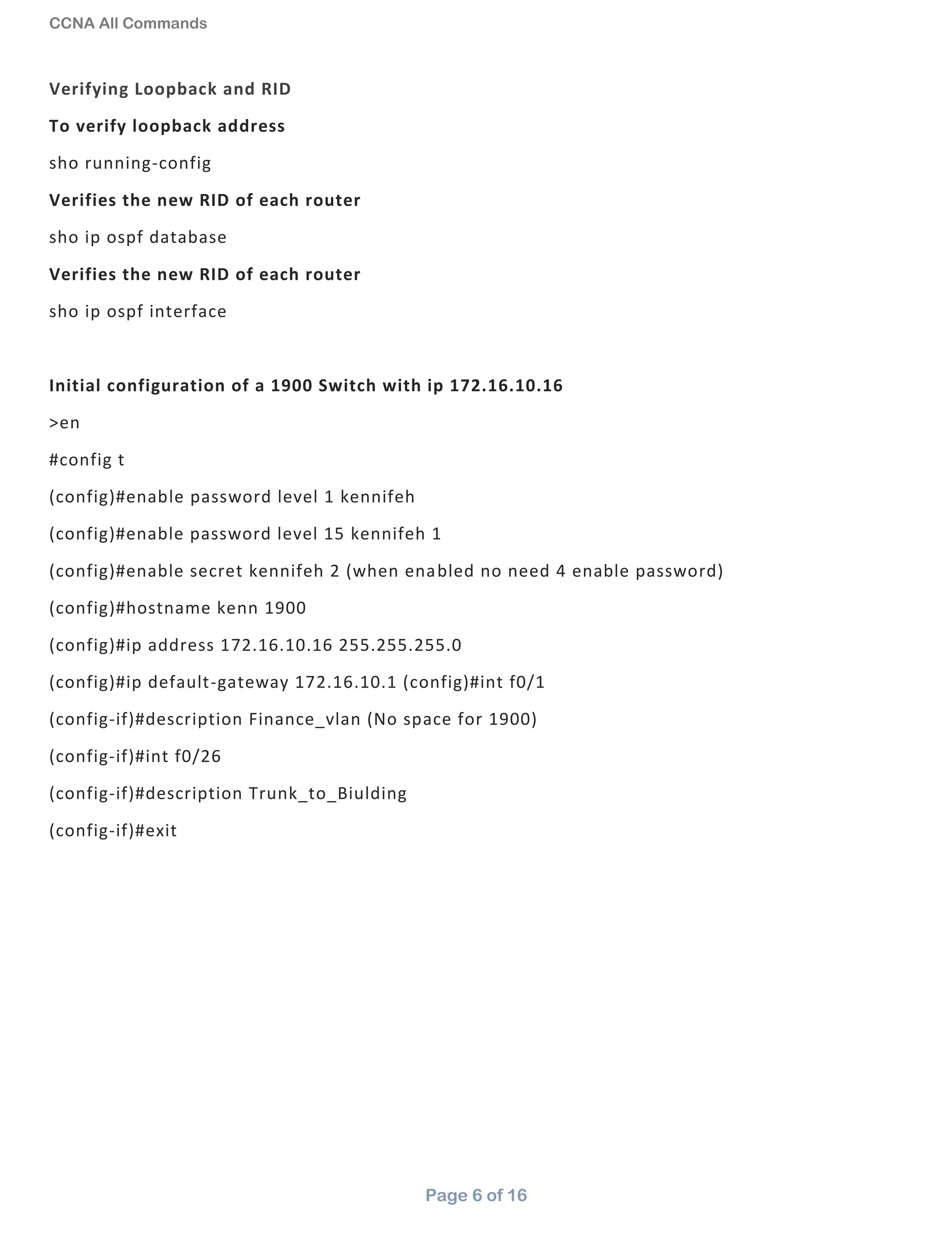 CCNA All Commands
Page 6 of 16
Verifying Loopback and RID
To verify loopback address
sho running-config
Verifies the new RID of each router
sho ip ospf database
Verifies the new RID of each router
sho ip ospf interface
Initial configuration of a 1900 Switch with ip 172.16.10.16
>en
#config t
(config)#enable password level 1 kennifeh
(config)#enable password level 15 kennifeh 1
(config)#enable secret kennifeh 2 (when enabled no need 4 enable password)
(config)#hostname kenn 1900
(config)#ip address 172.16.10.16 255.255.255.0
(config)#ip default-gateway 172.16.10.1 (config)#int f0/1
(config-if)#description Finance_vlan (No space for 1900)
(config-if)#int f0/26
(config-if)#description Trunk_to_Biulding
(config-if)#exit
 