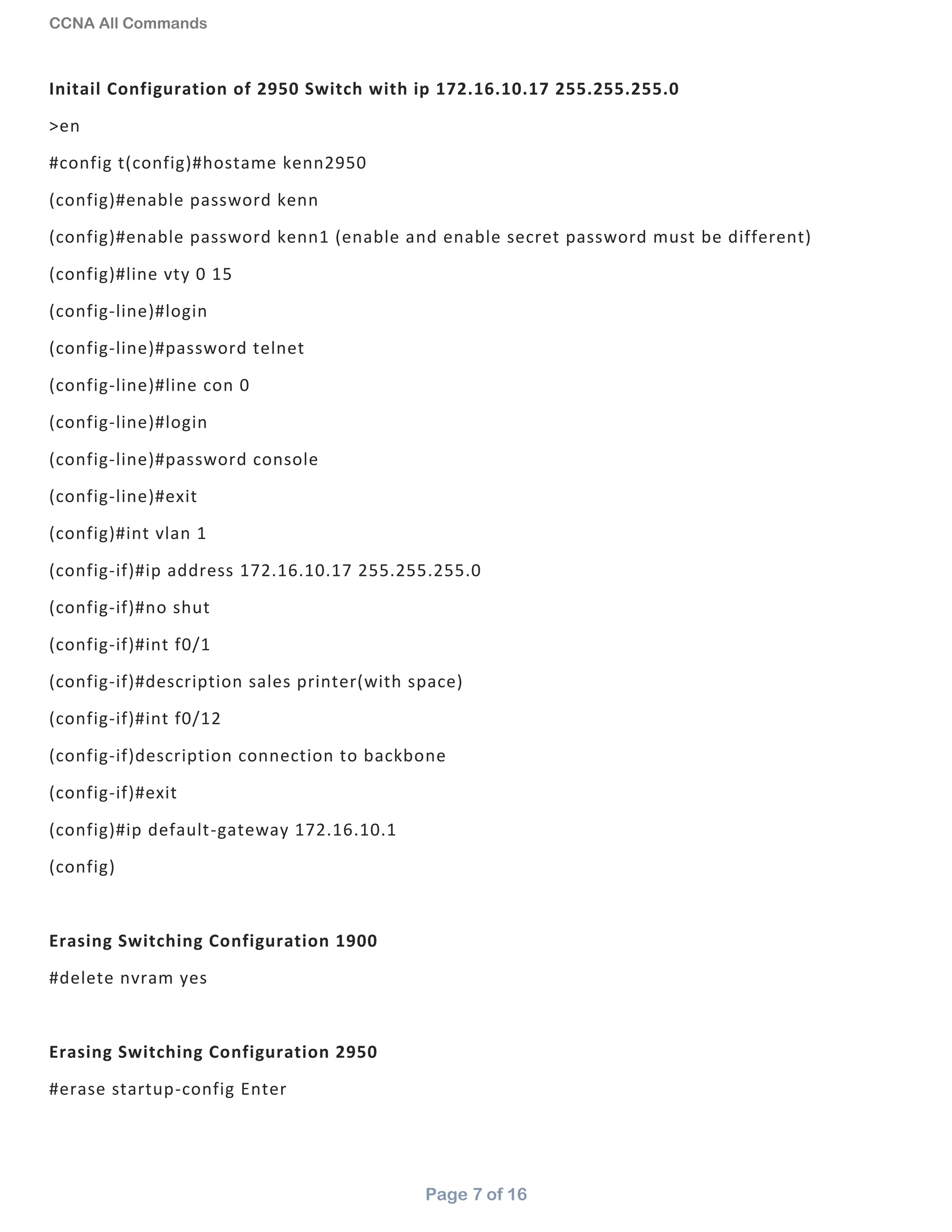 CCNA All Commands
Page 7 of 16
Initail Configuration of 2950 Switch with ip 172.16.10.17 255.255.255.0
>en
#config t(config)#hostame kenn2950
(config)#enable password kenn
(config)#enable password kenn1 (enable and enable secret password must be different)
(config)#line vty 0 15
(config-line)#login
(config-line)#password telnet
(config-line)#line con 0
(config-line)#login
(config-line)#password console
(config-line)#exit
(config)#int vlan 1
(config-if)#ip address 172.16.10.17 255.255.255.0
(config-if)#no shut
(config-if)#int f0/1
(config-if)#description sales printer(with space)
(config-if)#int f0/12
(config-if)description connection to backbone
(config-if)#exit
(config)#ip default-gateway 172.16.10.1
(config)
Erasing Switching Configuration 1900
#delete nvram yes
Erasing Switching Configuration 2950
#erase startup-config Enter
 