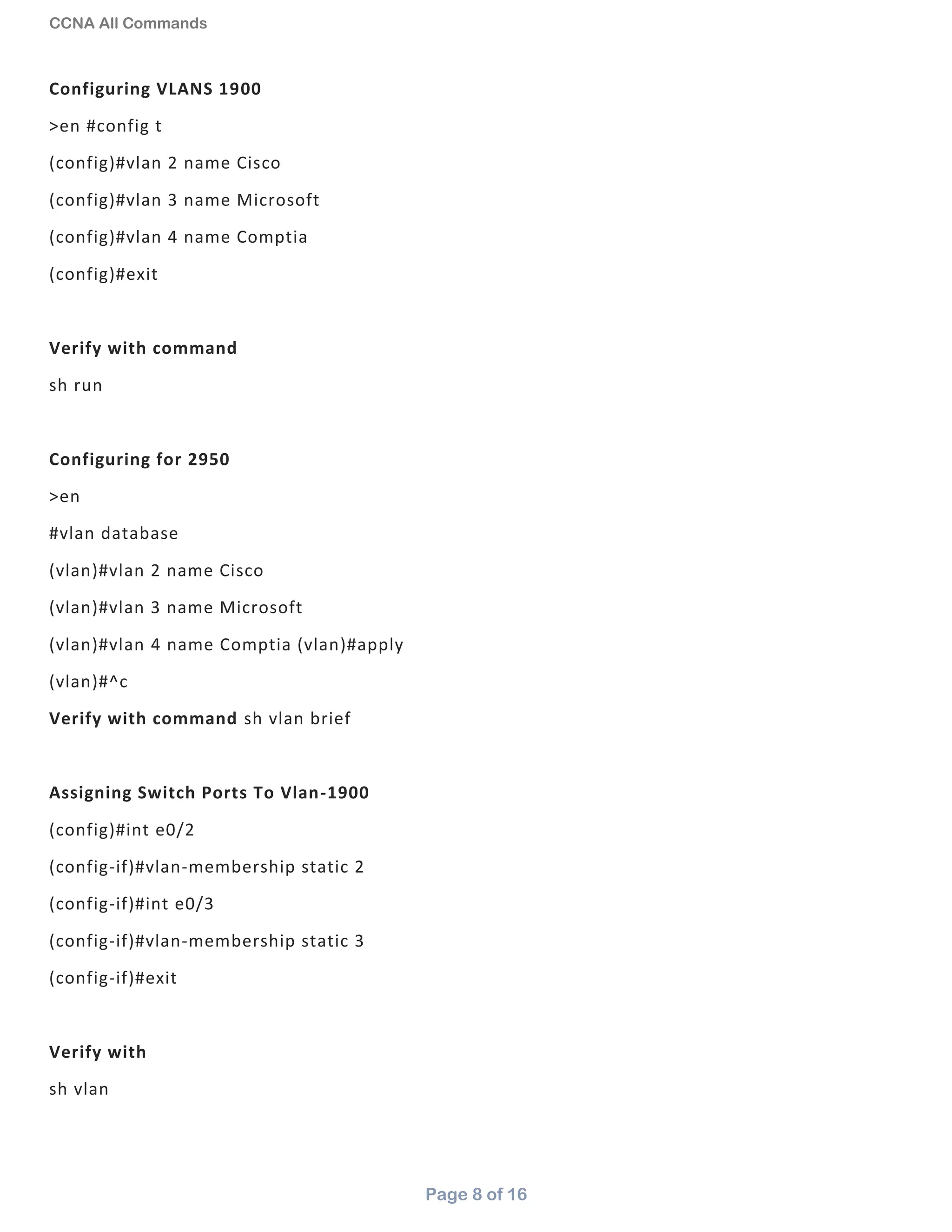 CCNA All Commands
Page 8 of 16
Configuring VLANS 1900
>en #config t
(config)#vlan 2 name Cisco
(config)#vlan 3 name Microsoft
(config)#vlan 4 name Comptia
(config)#exit
Verify with command
sh run
Configuring for 2950
>en
#vlan database
(vlan)#vlan 2 name Cisco
(vlan)#vlan 3 name Microsoft
(vlan)#vlan 4 name Comptia (vlan)#apply
(vlan)#^c
Verify with command sh vlan brief
Assigning Switch Ports To Vlan-1900
(config)#int e0/2
(config-if)#vlan-membership static 2
(config-if)#int e0/3
(config-if)#vlan-membership static 3
(config-if)#exit
Verify with
sh vlan
 