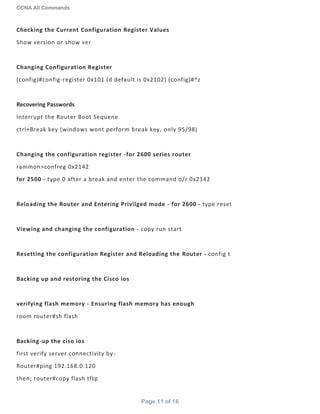 CCNA All Commands
Page 11 of 16
Checking the Current Configuration Register Values
Show version or show ver
Changing Configuration Register
(config)#config-register 0x101 (d default is 0x2102) (config)#^z
Recovering Passwords
Interrupt the Router Boot Sequene
ctrl+Break key (windows wont perform break key, only 95/98)
Changing the configuration register -for 2600 series router
rammon>confreg 0x2142
for 2500 - type 0 after a break and enter the command o/r 0x2142
Reloading the Router and Entering Privilged mode - for 2600 - type reset
Viewing and changing the configuration - copy run start
Resetting the configuration Register and Reloading the Router - config t
Backing up and restoring the Cisco ios
verifying flash memory - Ensuring flash memory has enough
room router#sh flash
Backing-up the ciso ios
first verify server connectivity by-
Router#ping 192.168.0.120
then; router#copy flash tftp
 