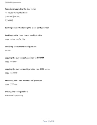 CCNA All Commands
Page 12 of 16
Restoring or upgrading the cisco router
ios router#copy tftp flash
[confirm][ENTER]
?[ENTER]
Backing up and Restoring the Cisco configuration
Backing up the cisco router configuration
copy runing config tftp
Verifying the current configuration
sh run
copying the current cofiguration to NVRAM
copy run start
copying the current configuration to a TFTP server
copy run TFTP
Restoring the Cisco Router Configuration
copy TFTP run
Erasing the configuration
erase startup-config
 