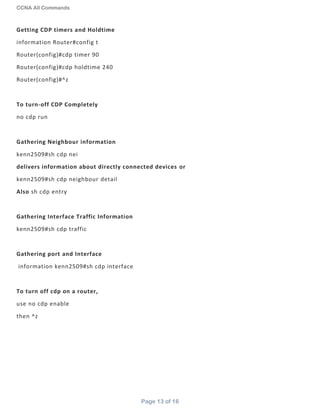 CCNA All Commands
Page 13 of 16
Getting CDP timers and Holdtime
information Router#config t
Router(config)#cdp timer 90
Router(config)#cdp holdtime 240
Router(config)#^z
To turn-off CDP Completely
no cdp run
Gathering Neighbour information
kenn2509#sh cdp nei
delivers information about directly connected devices or
kenn2509#sh cdp neighbour detail
Also sh cdp entry
Gathering Interface Traffic Information
kenn2509#sh cdp traffic
Gathering port and Interface
information kenn2509#sh cdp interface
To turn off cdp on a router,
use no cdp enable
then ^z
 