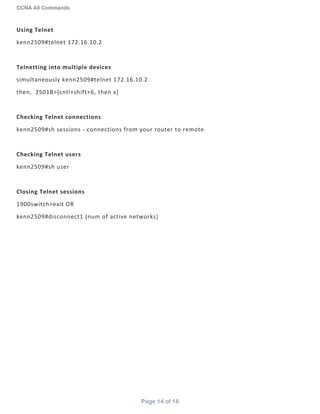 CCNA All Commands
Page 14 of 16
Using Telnet
kenn2509#telnet 172.16.10.2
Telnetting into multiple devices
simultaneously kenn2509#telnet 172.16.10.2
then, 2501B>{cntl+shift+6, then x}
Checking Telnet connections
kenn2509#sh sessions - connections from your router to remote
Checking Telnet users
kenn2509#sh user
Closing Telnet sessions
1900switch>exit OR
kenn2509#disconnect1 (num of active networks)
 
