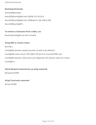 CCNA All Commands
Page 15 of 16
Resolving Hostname
kenn2509#config t
kenn2509(config)#ip host 2501B 172.16.10.2
kenn2509(config)#ip host 1900switch 192.168.0.148
kenn2509(config)#^z
To remove a hostname from a table, use
RouterA(config)#no ip host routerB
Using DNS to resolve names
#config t
(config)#ip domain-lookup (usually turned on by default)
(config)#ip name-server 192.168.0.70 (ip of an assumed DNS set)
(config)#ip domain-name kenn.com (Appends the domain name to a host)
(config)#^z
Check Network Connectivity use ping command
#ping kenn2509
Using Traceroute command
#trace 2501B
 