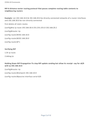 CCNA All Commands
Page 2 of 16
RIP-A distance vector routing protocol that passes complete routing table contents to
neighbouring routers
Example- Let 192.168.10.0 & 192.168.20.0 be directly connected networks of a router interfaces
and 192.168.30.0 be non-directly connected
first delete all static routes
(config)#no ip route 192.168.30.0 255.255.255.0 192.168.20.2
(config)#router rip
(config-router)#192.168.10.0
(config-router)#192.168.20.0
(config-router)#^z
Verifying RIP
1.Sh ip route
2.debug ip
Holding Down RIP Propagation-To stop RIP update sending but allow its receipt -say for s0/0
with ip 192.168.10.0
(config)#router rip
(config-router)#network 192.168.10.0
(config-router)#passive-interface serial 0/0
 