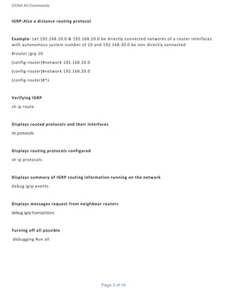 CCNA All Commands
Page 3 of 16
IGRP-Also a distance routing protocol
Example- Let 192.168.10.0 & 192.168.20.0 be directly connected networks of a router interfaces
with autonomous system number of 10 and 192.168.30.0 be non-directly connected
#router igrp 10
(config-router)#network 192.168.10.0
(config-router)#network 192.168.20.0
(config-router)#^z
Verifying IGRP
sh ip route
Displays routed protocols and their interfaces
sh protocols
Displays routing protocols configured
sh ip protocols
Displays summary of IGRP routing information running on the network
debug igrp events
Displays messages request from neighbour routers
debug igrp transactions
Turning off all possible
debugging #un all
 