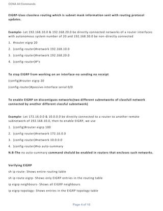 CCNA All Commands
Page 4 of 16
EIGRP-Uses classless routing which is subnet mask information sent with routing protocol
updates.
Example- Let 192.168.10.0 & 192.168.20.0 be directly connected networks of a router interfaces
with autonomous system number of 20 and 192.168.30.0 be non-directly connected
1. #router eigrp 20
2. (config-router)#network 192.168.10.0
3. (config-router)#network 192.168.20.0
4. (config-router)#^z
To stop EIGRP from working on an interface-no sending no receipt
(config)#router eigrp 20
(config-router)#passive-interface serial 0/0
To enable EIGRP on discontiguos networks(two different subnetworks of classfull network
connected by another different classful subnetwork)
Example- Let 172.16.0.0 & 10.0.0.0 be directly connected to a router to another remote
subnetwork of 192.168.10.0, then to enable EIGRP, we use
1. (config)#router eigrp 100
2. (config-router)#network 172.16.0.0
3. (config-router)#network 10.0.0.0
4. (config-router)#no auto-summary
N.B-The no auto-summary command sholuld be enabled in routers that encloses such networks.
Verifying EIGRP
sh ip route- Shows entire routing table
sh ip route eigrp- Shows only EIGRP entries in the routing table
ip eigrp neighbours- Shows all EIGRP neighbours
ip eigrp topology- Shows entries in the EIGRP topology table
 
