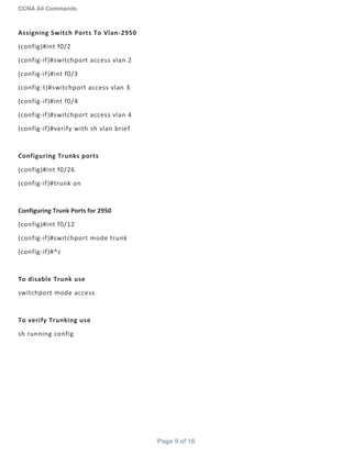 CCNA All Commands
Page 9 of 16
Assigning Switch Ports To Vlan-2950
(config)#int f0/2
(config-if)#switchport access vlan 2
(config-if)#int f0/3
(config-t)#switchport access vlan 3
(config-if)#int f0/4
(config-if)#switchport access vlan 4
(config-if)#verify with sh vlan brief
Configuring Trunks ports
(config)#int f0/26
(config-if)#trunk on
Configuring Trunk Ports for 2950
(config)#int f0/12
(config-if)#switchport mode trunk
(config-if)#^z
To disable Trunk use
switchport mode access
To verify Trunking use
sh running config
 