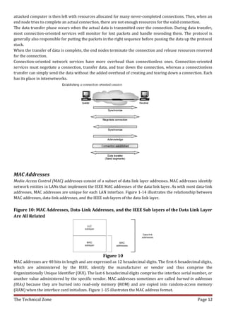 attacked computer is then left with resources allocated for many never-completed connections. Then, when an
end node tries to complete an actual connection, there are not enough resources for the valid connection.
The data transfer phase occurs when the actual data is transmitted over the connection. During data transfer,
most connection-oriented services will monitor for lost packets and handle resending them. The protocol is
generally also responsible for putting the packets in the right sequence before passing the data up the protocol
stack.
When the transfer of data is complete, the end nodes terminate the connection and release resources reserved
for the connection.
Connection-oriented network services have more overhead than connectionless ones. Connection-oriented
services must negotiate a connection, transfer data, and tear down the connection, whereas a connectionless
transfer can simply send the data without the added overhead of creating and tearing down a connection. Each
has its place in internetworks.




MAC Addresses
Media Access Control (MAC) addresses consist of a subset of data link layer addresses. MAC addresses identify
network entities in LANs that implement the IEEE MAC addresses of the data link layer. As with most data-link
addresses, MAC addresses are unique for each LAN interface. Figure 1-14 illustrates the relationship between
MAC addresses, data-link addresses, and the IEEE sub layers of the data link layer.

Figure 10: MAC Addresses, Data-Link Addresses, and the IEEE Sub layers of the Data Link Layer
Are All Related




                                                  Figure 10
MAC addresses are 48 bits in length and are expressed as 12 hexadecimal digits. The first 6 hexadecimal digits,
which are administered by the IEEE, identify the manufacturer or vendor and thus comprise the
Organizationally Unique Identifier (OUI). The last 6 hexadecimal digits comprise the interface serial number, or
another value administered by the specific vendor. MAC addresses sometimes are called burned-in addresses
(BIAs) because they are burned into read-only memory (ROM) and are copied into random-access memory
(RAM) when the interface card initializes. Figure 1-15 illustrates the MAC address format.

The Technical Zone                                                                                     Page 12
 