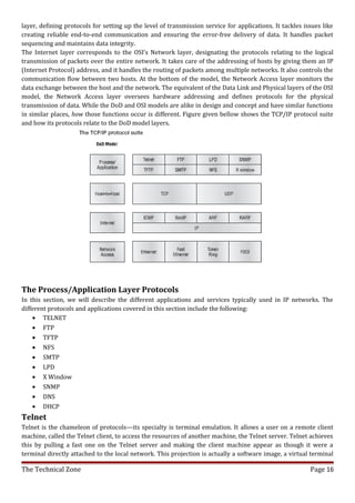layer, defining protocols for setting up the level of transmission service for applications. It tackles issues like
creating reliable end-to-end communication and ensuring the error-free delivery of data. It handles packet
sequencing and maintains data integrity.
The Internet layer corresponds to the OSI’s Network layer, designating the protocols relating to the logical
transmission of packets over the entire network. It takes care of the addressing of hosts by giving them an IP
(Internet Protocol) address, and it handles the routing of packets among multiple networks. It also controls the
communication flow between two hosts. At the bottom of the model, the Network Access layer monitors the
data exchange between the host and the network. The equivalent of the Data Link and Physical layers of the OSI
model, the Network Access layer oversees hardware addressing and defines protocols for the physical
transmission of data. While the DoD and OSI models are alike in design and concept and have similar functions
in similar places, how those functions occur is different. Figure given bellow shows the TCP/IP protocol suite
and how its protocols relate to the DoD model layers.




The Process/Application Layer Protocols
In this section, we will describe the different applications and services typically used in IP networks. The
different protocols and applications covered in this section include the following:
    • TELNET
    • FTP
    • TFTP
    • NFS
    • SMTP
    • LPD
    • X Window
    • SNMP
    • DNS
    • DHCP
Telnet
Telnet is the chameleon of protocols—its specialty is terminal emulation. It allows a user on a remote client
machine, called the Telnet client, to access the resources of another machine, the Telnet server. Telnet achieves
this by pulling a fast one on the Telnet server and making the client machine appear as though it were a
terminal directly attached to the local network. This projection is actually a software image, a virtual terminal

The Technical Zone                                                                                        Page 16
 