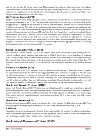 that can interact with the chosen remote host. These emulated terminals are of the text-mode type and can
execute refined procedures like displaying menus that give users the opportunity to choose options from them
and access the applications on the duped server. Users begin a Telnet session by running the Telnet client
software and then logging on to the Telnet server.
File Transfer Protocol (FTP)
The File Transfer Protocol (FTP) is the protocol that actually lets us transfer files; it can facilitate this between
any two machines using it. But FTP isn’t just a protocol; it’s also a program. Operating as a protocol, FTP is used
by applications. As a program, it’s employed by users to perform file tasks by hand. FTP also allows for access
to both directories and files and can accomplish certain types of directory operations, like relocating into
different ones. FTP teams up with Telnet to transparently log you in to the FTP server and then provides for the
transfer of files. Accessing a host through FTP is only the first step, though. Users must then be subjected to an
authentication login that’s probably secured with passwords and usernames implemented by system
administrators to restrict access. But you can get around this somewhat by adopting the username
“anonymous”—though what you’ll gain access to will be limited. Even when employed by users manually as a
program, FTP’s functions are limited to listing and manipulating directories, typing file contents, and copying
files between hosts. It can’t execute remote files as programs.


Trivial File Transfer Protocol (TFTP)
The Trivial File Transfer Protocol (TFTP) is the stripped-down, stock version of FTP, but it’s the protocol of
choice if you know exactly what you want and where to find it. It doesn’t give you the abundance of functions
that FTP does, though. TFTP has no directory-browsing abilities; it can do nothing but send and receive files.
This compact little protocol also skimps in the data department, sending much smaller blocks of data than FTP,
and there’s no authentication as with FTP, so it’s insecure. Few sites support it because of the inherent security
risks.
Network File System (NFS)
Network File System (NFS) is a jewel of a protocol specializing in file sharing. It allows two different types of
file systems to interoperate. It works like this: Suppose the NFS server software is running on an NT server, and
the NFS client software is running on a Unix host. NFS allows for a portion of the RAM on the NT server to
transparently store Unix files, which can, in turn, be used by Unix users. Even though the NT file system and
Unix file system are unlike—they have different case sensitivity, filename lengths, security, and so on—both
Unix users and NT users can access that same file with their normal file systems, in their normal way.
Simple Mail Transfer Protocol (SMTP)
Simple Mail Transfer Protocol (SMTP), answering our ubiquitous call to e-mail, uses a spooled, or queued,
method of mail delivery. Once a message has been sent to a destination, the message is spooled to a device—
usually a disk. The server software at the destination posts a vigil, regularly checking this queue for messages.
When it detects them, it proceeds to deliver them to their destination. SMTP is used to send mail; POP3 is used
to receive mail.
Line Printer Daemon (LPD)
The Line Printer Daemon (LPD) protocol is designed for printer sharing. The LPD, along with the LPR (Line
Printer) program, allows print jobs to be spooled and sent to the network’s printers using TCP/IP.
X Window
Designed for client-server operations, X Window defines a protocol for the writing of graphical user interface–
based client/server applications. The idea is to allow a program, called a client, to run on one computer and
have it display a program called a window server on another computer.

Simple Network Management Protocol (SNMP)


The Technical Zone                                                                                          Page 17
 
