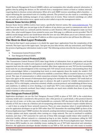Simple Network Management Protocol (SNMP) collects and manipulates this valuable network information. It
gathers data by polling the devices on the network from a management station at fixed or random intervals,
requiring them to disclose certain information. When all is well, SNMP receives something called a baseline— a
report delimiting the operational traits of a healthy network. This protocol can also stand as a watchdog over
the network, quickly notifying managers of any sudden turn of events. These network watchdogs are called
agents, and when aberrations occur, agents send an alert called a trap to the management station.
Domain Name Service (DNS)
Domain Name Service (DNS) resolves host names, specifically Internet names, like www.routersim.com. You
don’t have to use DNS; you can just type in the IP address of any device you want to communicate with. An IP
address identifies hosts on a network and the Internet as well. However, DNS was designed to make our lives
easier. Also, what would happen if you wanted to move your Web page to a different service provider? The IP
address would change and no one would know what the new one was. DNS allows you to use a domain name to
specify an IP address. You can change the IP address as often as you want and no one will know the difference.
The Host-to-Host Layer Protocols
The Host-to-Host layer’s main purpose is to shield the upper-layer applications from the complexities of the
network. This layer says to the upper layer, “Just give me your data stream, with any instructions, and I’ll begin
the process of getting your information ready to send.” The following sections describe the two protocols at this
layer:
    • Transmission Control Protocol (TCP)
   •   User Datagram Protocol (UDP)
Transmission Control Protocol (TCP)
 The Transmission Control Protocol (TCP) takes large blocks of information from an application and breaks
them into segments. It numbers and sequences each segment so that the destination’s TCP protocol can put the
segments back into the order the application intended. After these segments are sent, TCP (on the transmitting
host) waits for an acknowledgment of the receiving end’s TCP virtual circuit session, retransmitting those that
aren’t acknowledged. Before a transmitting host starts to send segments down the model, the sender’s TCP
protocol contacts the destination’s TCP protocol to establish a connection. What is created is known as a virtual
circuit. This type of communication is called connection-oriented. During this initial handshake, the two TCP
layers also agree on the amount of information that’s going to be sent before the recipient’s TCP sends back an
acknowledgment. With everything agreed upon in advance, the path is paved for reliable communication to
take place. TCP is a full-duplex, connection-oriented, reliable, accurate protocol, and establishing all these terms
and conditions, in addition to error checking, is no small task. TCP is very complicated and, not surprisingly,
costly in terms of network overhead. Since today’s networks are much more reliable than those of yore, this
added reliability is often unnecessary.
User Datagram Protocol (UDP)
Application developers can use the User Datagram Protocol (UDP) in place of TCP. UDP is the scaled-down
economy model and is considered a thin protocol. Like a thin person on a park bench, a thin protocol doesn’t
take up a lot of room—or in this case, much bandwidth on a network. UDP also doesn’t offer all the bells and
whistles of TCP, but it does do a fabulous job of transporting information that doesn’t require reliable delivery
— and it does so using far fewer network resources. There are some situations where it would definitely be
wise for application developers to opt for UDP rather than TCP. Remember the watchdog SNMP up there at the
Process/Application layer? SNMP monitors the network, sending intermittent messages and a fairly steady flow
of status updates and alerts, especially when running on a large network. The cost in overhead to establish,
maintain, and close a TCP connection for each one of those little messages would reduce what would be an
otherwise healthy, efficient network to a dammed-up bog in no time. Another circumstance calling for UDP
over TCP is when the matter of reliability is already accomplished at the Process/Application layer. Network
File System (NFS) handles its own reliability issues, making the use of TCP both impractical and redundant.
However, the application developer decides whether to use UDP or TCP, not the user who wants to transfer

The Technical Zone                                                                                         Page 18
 
