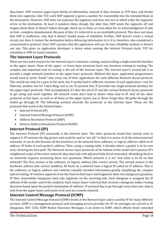 data faster. UDP receives upper-layer blocks of information, instead of data streams as TCP does, and breaks
them into segments. Like TCP, each UDP segment is given a number for reassembly into the intended block at
the destination. However, UDP does not sequence the segments and does not care in which order the segments
arrive at the destination. At least it numbers them, though. But after that, UDP sends the segments off and
forgets about them. It doesn’t follow through, check up on them, or even allow for an acknowledgment of safe
arrival—complete abandonment. Because of this, it’s referred to as an unreliable protocol. This does not mean
that UDP is ineffective, only that it doesn’t handle issues of reliability. Further, UDP doesn’t create a virtual
circuit, nor does it contact the destination before delivering information to it. It is, therefore, also considered a
connectionless protocol. Since UDP assumes that the application will use its own reliability method, it doesn’t
use any. This gives an application developer a choice when running the Internet Protocol stack: TCP for
reliability or UDP for faster transfers.
The Internet Layer Protocols
There are two main reasons for the Internet layer’s existence: routing, and providing a single network interface
to the upper layers. None of the upper- or lower-layer protocols have any functions relating to routing. The
complex and important task of routing is the job of the Internet layer. The Internet layer’s second job is to
provide a single network interface to the upper-layer protocols. Without this layer, application programmers
would need to write “hooks” into every one of their applications for each different Network Access protocol.
This would not only be a pain in the neck, but it would lead to different versions of each application—one for
Ethernet, another one for Token Ring, and so on. To prevent this, IP provides one single network interface for
the upper-layer protocols. That accomplished, it’s then the job of IP and the various Network Access protocols
to get along and work together. All network roads don’t lead to Rome—they lead to IP. And all the other
protocols at this layer, as well as all those at the upper layers, use it. Never forget that. All paths through the
model go through IP. The following sections describe the protocols at the Internet layer. These are the
protocols that work at the Internet layer:
    • Internet Protocol (IP)
    • Internet Control Message Protocol (ICMP)
    • Address Resolution Protocol (ARP)
    • Reverse Address Resolution Protocol (RARP)
Internet Protocol (IP)
The Internet Protocol (IP) essentially is the Internet layer. The other protocols found here merely exist to
support it. IP contains the big picture and could be said to “see all,” in that it is aware of all the interconnected
networks. It can do this because all the machines on the network have software, or logical, address called an IP
address. IP looks at each packet’s address. Then, using a routing table, it decides where a packet is to be sent
next, choosing the best path. The Network Access–layer protocols at the bottom of the model don’t possess IP’s
enlightened scope of the entire network; they deal only with physical links (local networks). Identifying devices
on networks requires answering these two questions: Which network is it on? And what is its ID on that
network? The first answer is the software, or logical, address (the correct street). The second answer is the
hardware address (the correct mailbox). All hosts on a network have a logical ID called an IP address. This is
the software, or logical, address and contains valuable encoded information greatly simplifying the complex
task of routing. IP receives segments from the Host-to-Host layer and fragments them into datagrams (packets).
IP then reassembles datagrams back into segments on the receiving side. Each datagram is assigned the IP
address of the sender and of the recipient. Each router (layer-3 device) that receives a datagram makes routing
decisions based upon the packet’s destination IP address. IP protocol has to go through every time user data is
sent from the upper layers and wants to be sent to a remote network.
Internet Control Message Protocol (ICMP)
The Internet Control Message Protocol (ICMP) works at the Network layer and is used by IP for many different
services. ICMP is a management protocol and messaging service provider for IP. Its messages are carried as IP
datagrams. RFC 1256, ICMP Router Discovery Messages, is an annex to ICMP, which affords hosts’ extended

The Technical Zone                                                                                          Page 19
 