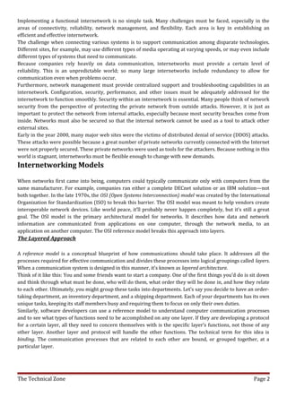 Implementing a functional internetwork is no simple task. Many challenges must be faced, especially in the
areas of connectivity, reliability, network management, and flexibility. Each area is key in establishing an
efficient and effective internetwork.
The challenge when connecting various systems is to support communication among disparate technologies.
Different sites, for example, may use different types of media operating at varying speeds, or may even include
different types of systems that need to communicate.
Because companies rely heavily on data communication, internetworks must provide a certain level of
reliability. This is an unpredictable world; so many large internetworks include redundancy to allow for
communication even when problems occur.
Furthermore, network management must provide centralized support and troubleshooting capabilities in an
internetwork. Configuration, security, performance, and other issues must be adequately addressed for the
internetwork to function smoothly. Security within an internetwork is essential. Many people think of network
security from the perspective of protecting the private network from outside attacks. However, it is just as
important to protect the network from internal attacks, especially because most security breaches come from
inside. Networks must also be secured so that the internal network cannot be used as a tool to attack other
external sites.
Early in the year 2000, many major web sites were the victims of distributed denial of service (DDOS) attacks.
These attacks were possible because a great number of private networks currently connected with the Internet
were not properly secured. These private networks were used as tools for the attackers. Because nothing in this
world is stagnant, internetworks must be flexible enough to change with new demands.
Internetworking Models
When networks first came into being, computers could typically communicate only with computers from the
same manufacturer. For example, companies ran either a complete DECnet solution or an IBM solution—not
both together. In the late 1970s, the OSI (Open Systems Interconnection) model was created by the International
Organization for Standardization (ISO) to break this barrier. The OSI model was meant to help vendors create
interoperable network devices. Like world peace, it’ll probably never happen completely, but it’s still a great
goal. The OSI model is the primary architectural model for networks. It describes how data and network
information are communicated from applications on one computer, through the network media, to an
application on another computer. The OSI reference model breaks this approach into layers.
The Layered Approach

A reference model is a conceptual blueprint of how communications should take place. It addresses all the
processes required for effective communication and divides these processes into logical groupings called layers.
When a communication system is designed in this manner, it’s known as layered architecture.
Think of it like this: You and some friends want to start a company. One of the first things you’d do is sit down
and think through what must be done, who will do them, what order they will be done in, and how they relate
to each other. Ultimately, you might group these tasks into departments. Let’s say you decide to have an order-
taking department, an inventory department, and a shipping department. Each of your departments has its own
unique tasks, keeping its staff members busy and requiring them to focus on only their own duties.
Similarly, software developers can use a reference model to understand computer communication processes
and to see what types of functions need to be accomplished on any one layer. If they are developing a protocol
for a certain layer, all they need to concern themselves with is the specific layer’s functions, not those of any
other layer. Another layer and protocol will handle the other functions. The technical term for this idea is
binding. The communication processes that are related to each other are bound, or grouped together, at a
particular layer.




The Technical Zone                                                                                       Page 2
 